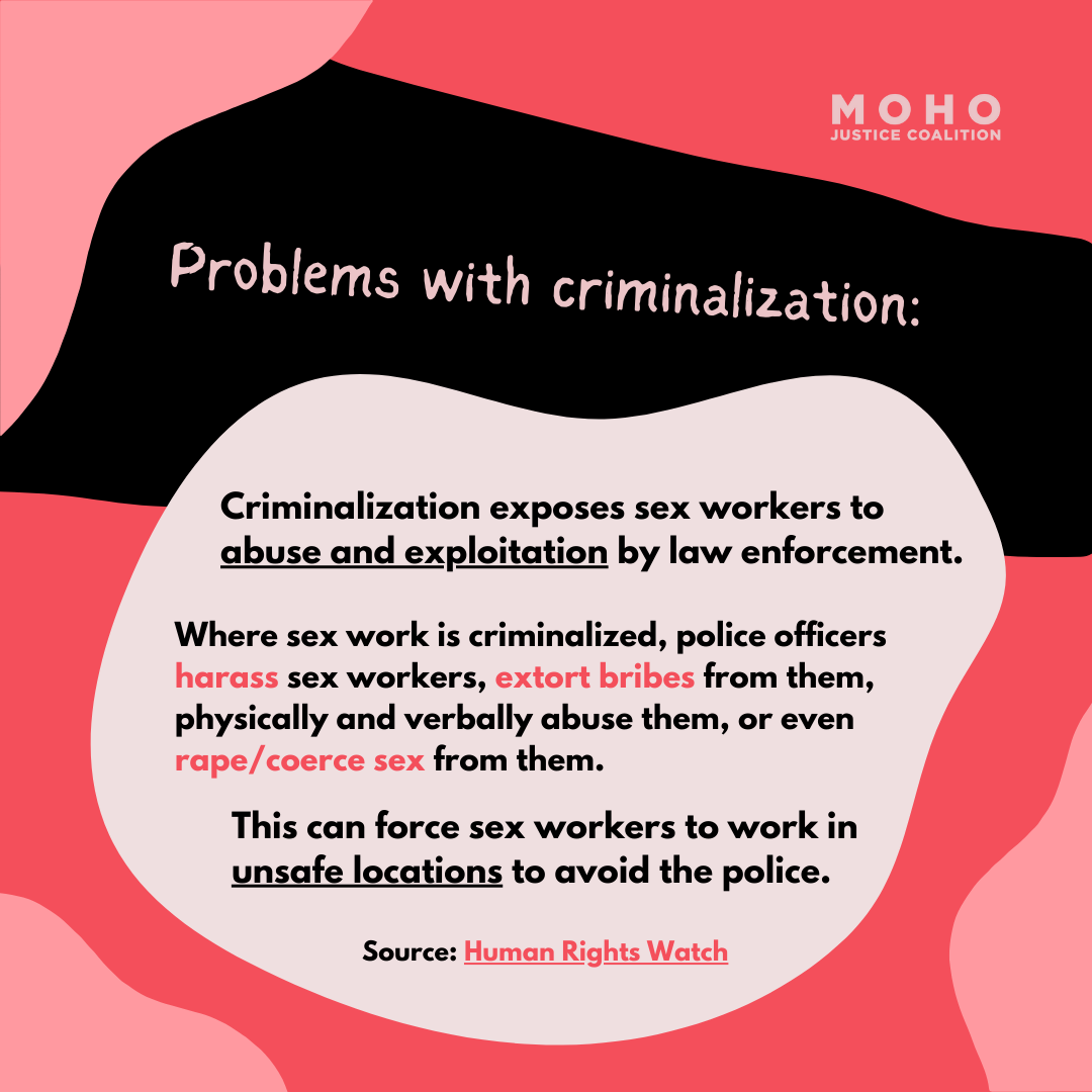  Criminalization exposes sex workers to abuse and exploitation by law enforcement. Where sex work is criminalized, police officers harass sex workers, extort bribes from them, physically and verbally abuse them, or even rape/coerce sex from them. Thi