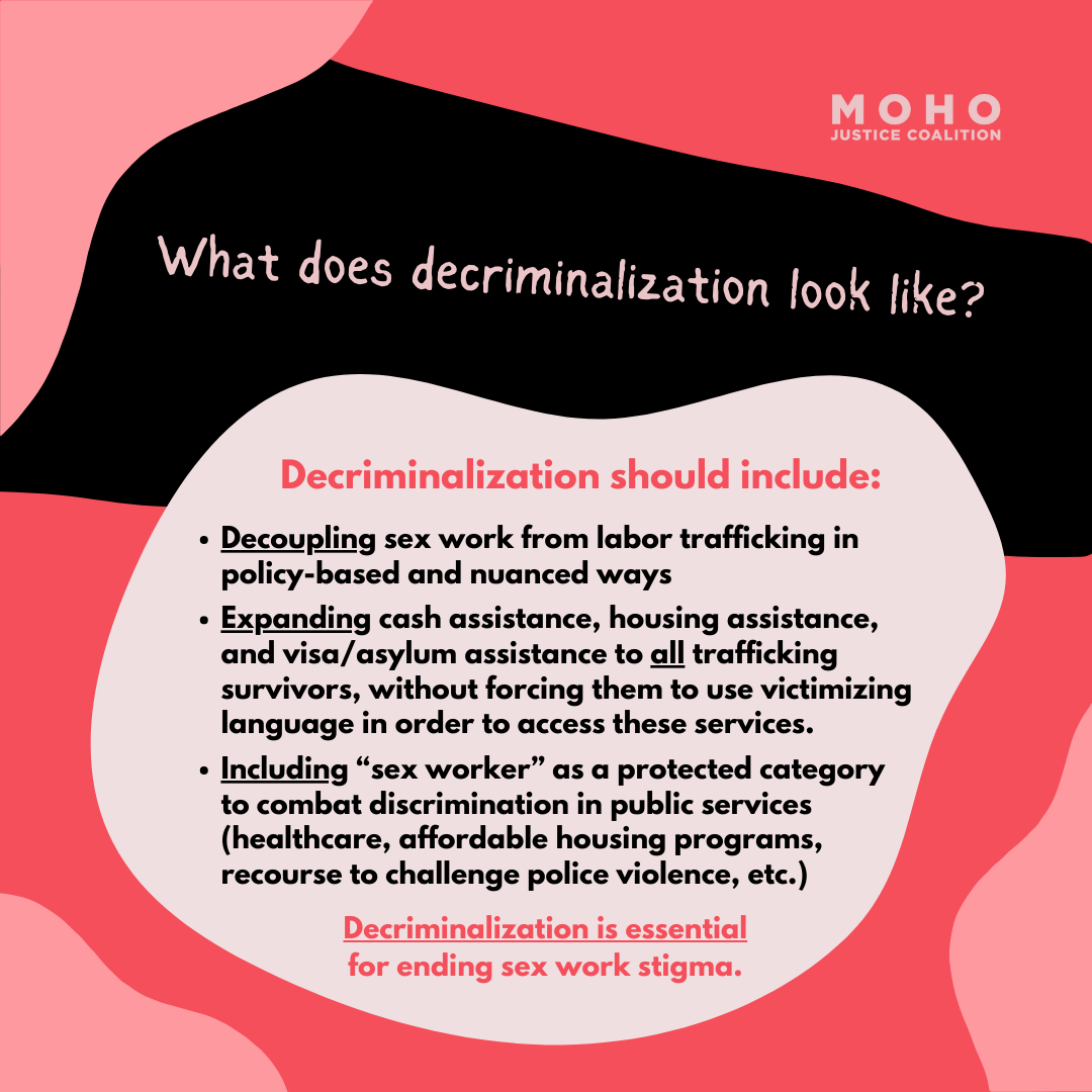  Decriminalization should include: Decoupling sex work from labor trafficking in policy-based and nuanced ways. Expanding cash assistance, housing assistance, and visa/asylum assistance to all trafficking survivors, without forcing them to use victim
