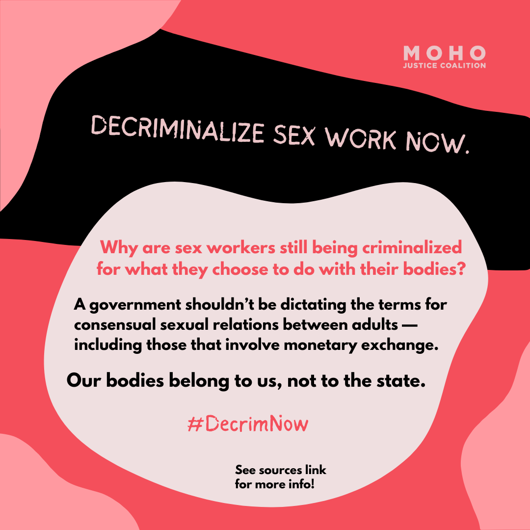  DECRIMINALIZE SEX WORK NOW. Why are sex workers still being criminalized for what they choose to do with their bodies? A government shouldn't be dictating the terms for consensual sexual relations between adults, including those that involve monetar