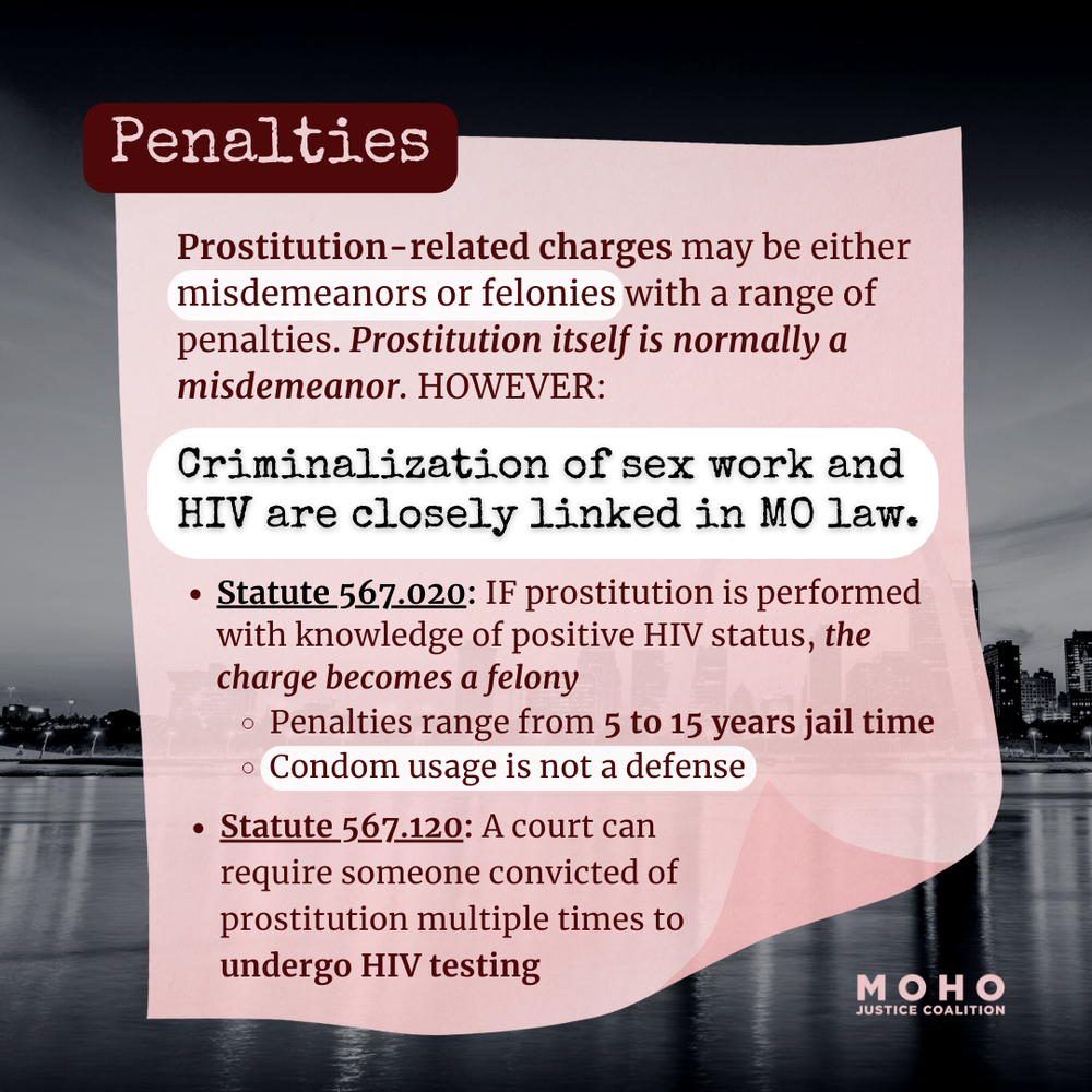  Image text: Penalties: Prostitution-related charges may be either misdemeanors or felonies with a range of penalties. Prostitution itself is normally a misdemeanor. HOWEVER: Criminalization of sex work and HIV are closely linked in Missouri law. Sta