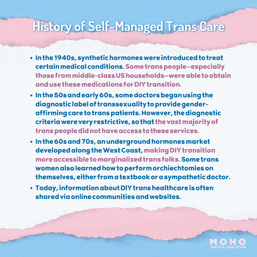  Image text:  History of Self-Managed Trans Care.  In the 1940s, synthetic hormones were introduced to treat certain medical conditions. Some trans people—especially those from middle-class US households—were able to obtain and use these medications 