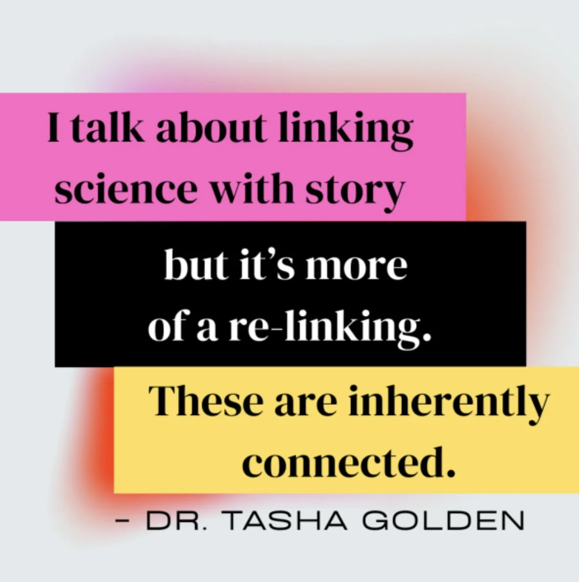 A colorful text quote: "I talk about linking science with story but it's more of a re-linking. These are inherently connected." by Dr. Tasha Golden, with each part of the quote in different background colors (pink, black, yellow).