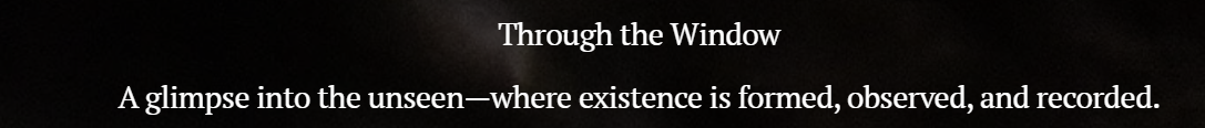 Text overlay on a black background reads "Through the Window" and "A glimpse into the unseen—where existence is formed, observed, and recorded."