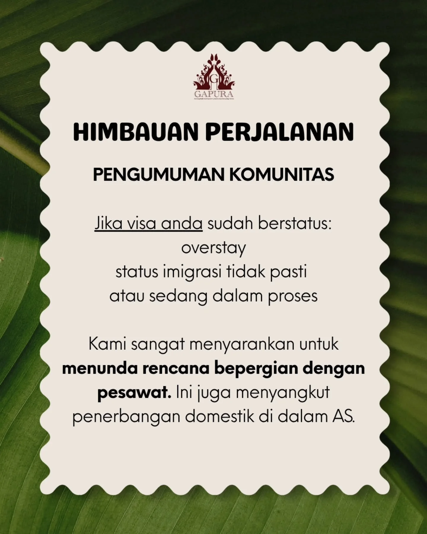 PENGUMUMAN KOMUNITAS
HIMBAUAN PERJALANAN

Jika visa anda sudah berstatus
overstay
status imigrasi tidak pasti atau sedang dalam proses

Kami sangat menyarankan untuk menunda rencana bepergian dengan pesawat. Ini juga menyangkut penerbangan domestik d