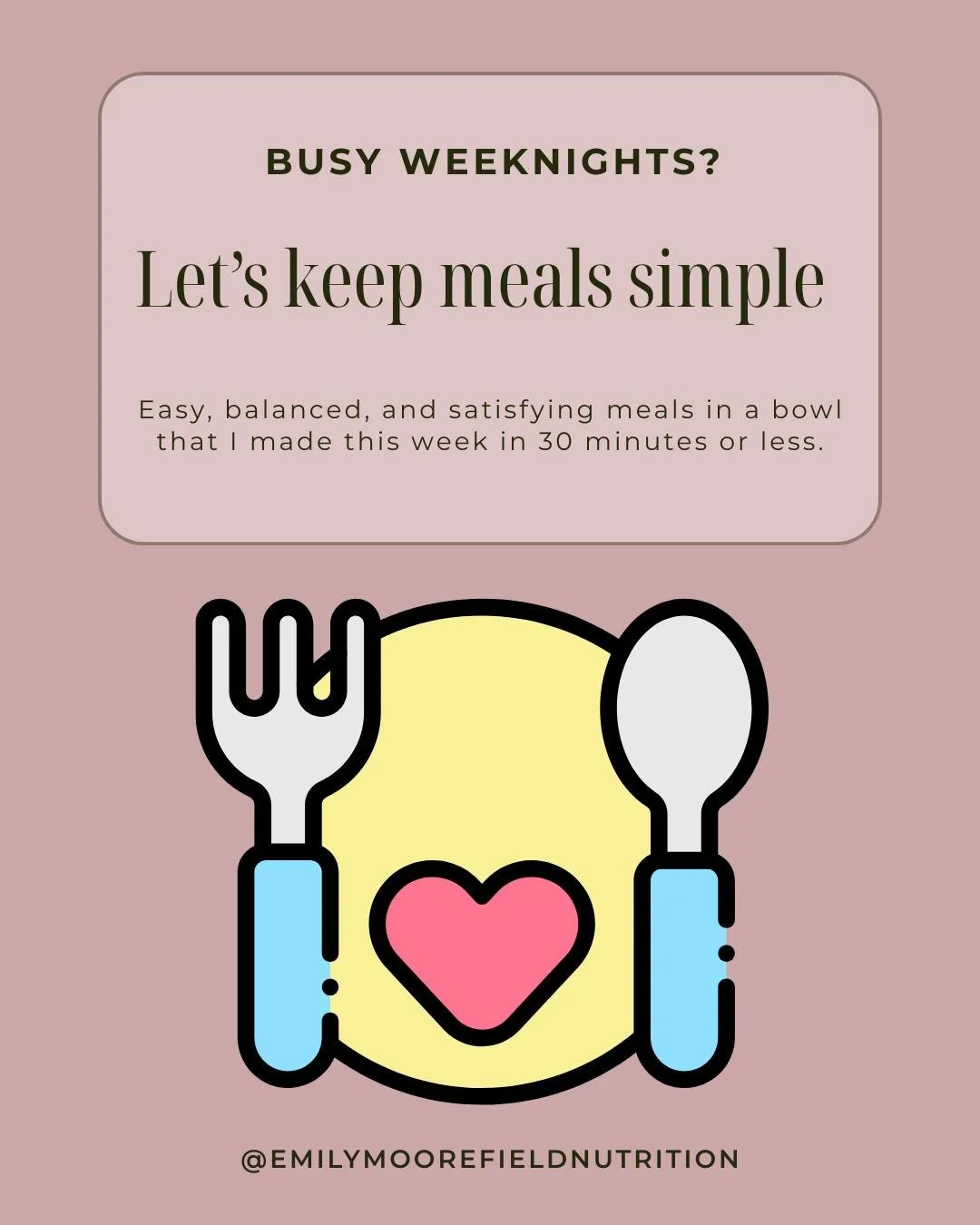 Busy weekday meals don&rsquo;t have to be complicated. 

These easy bowl meals are some of my favorites because they come together in 30 minutes or less. When preparing meals for the week, aim to include a carbohydrate, protein, fat, and veggie to he
