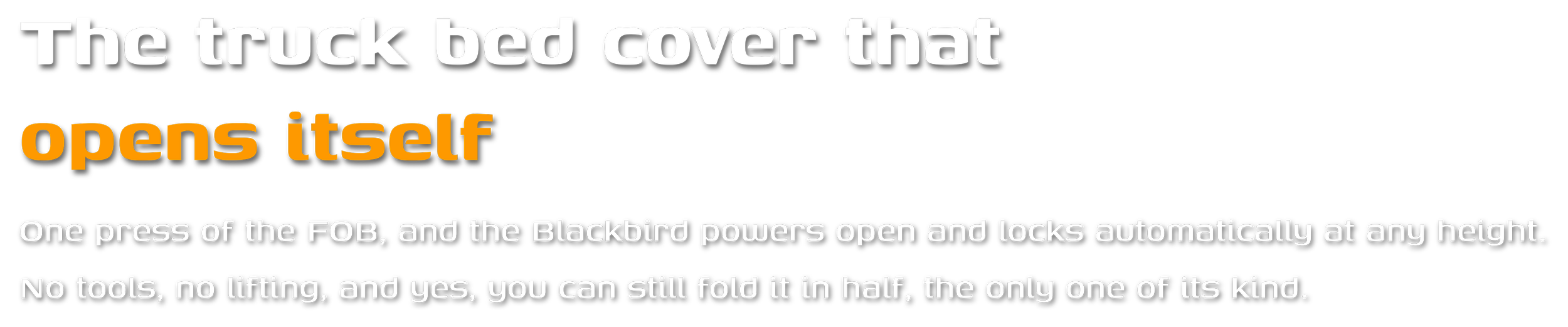 The truck bed cover that opens itself  One press of the FOB, and the Blackbird powers open and locks automatically at any height. No tools, no lifting, and yes, you can still fold it in half, the only one of its kind.