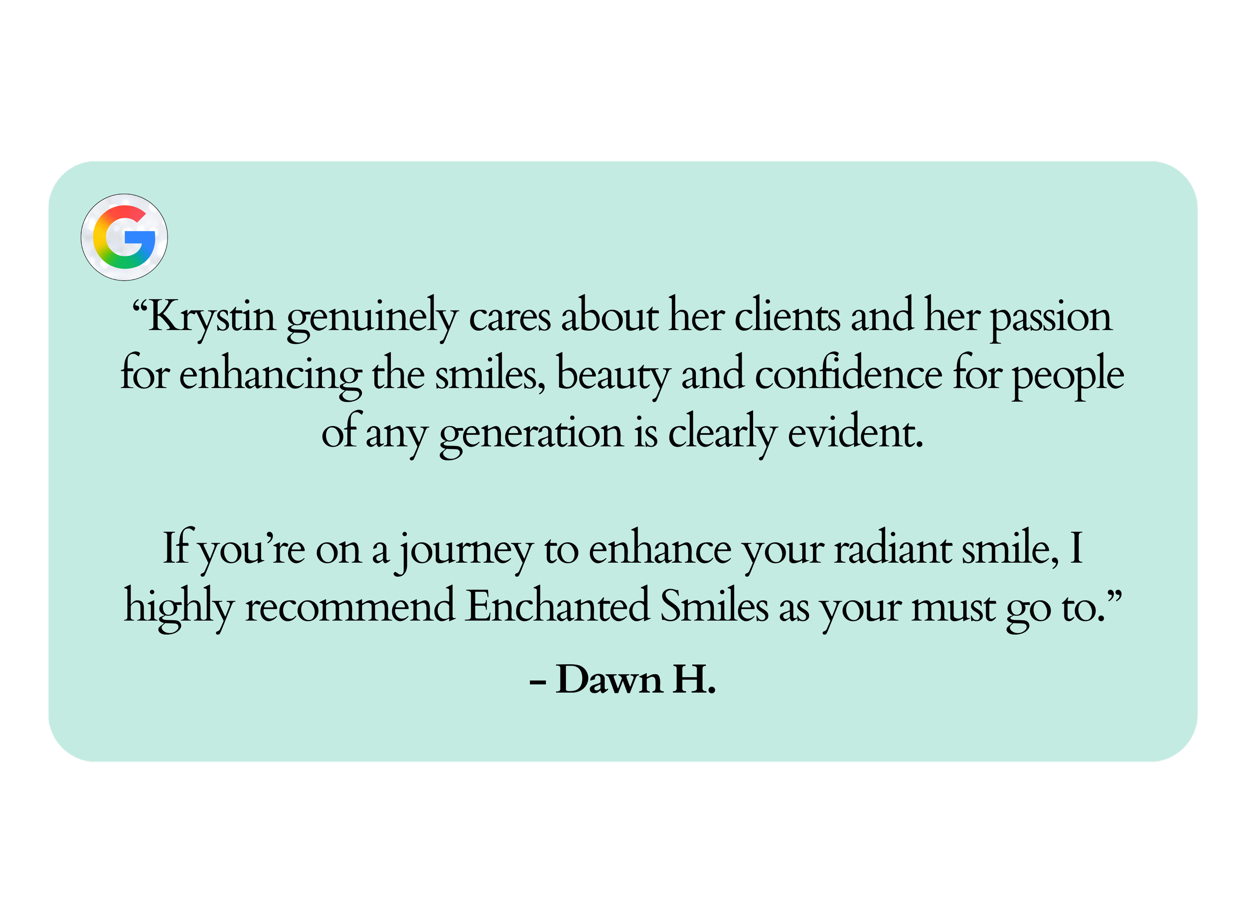 “Krystin genuinely cares about her clients and her passion for enhancing the smiles, beauty and confidence for people of any generation is clearly evident.  If you’re on a journey to enhance your radiant smile, I highly recommend Enchanted Smiles as