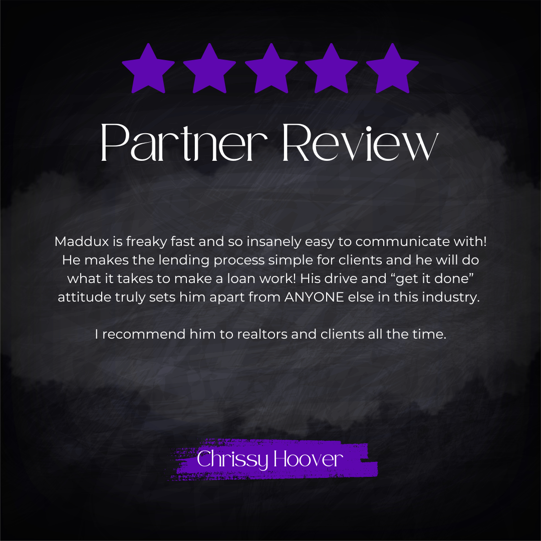 5-star partner review from Chrissy Hoover: Maddux is freaky fast and so insanely easy to communicate with! He makes the lending process simple for clients and he will do what it takes to make a loan work! His drive and "get it done" attitude truly se