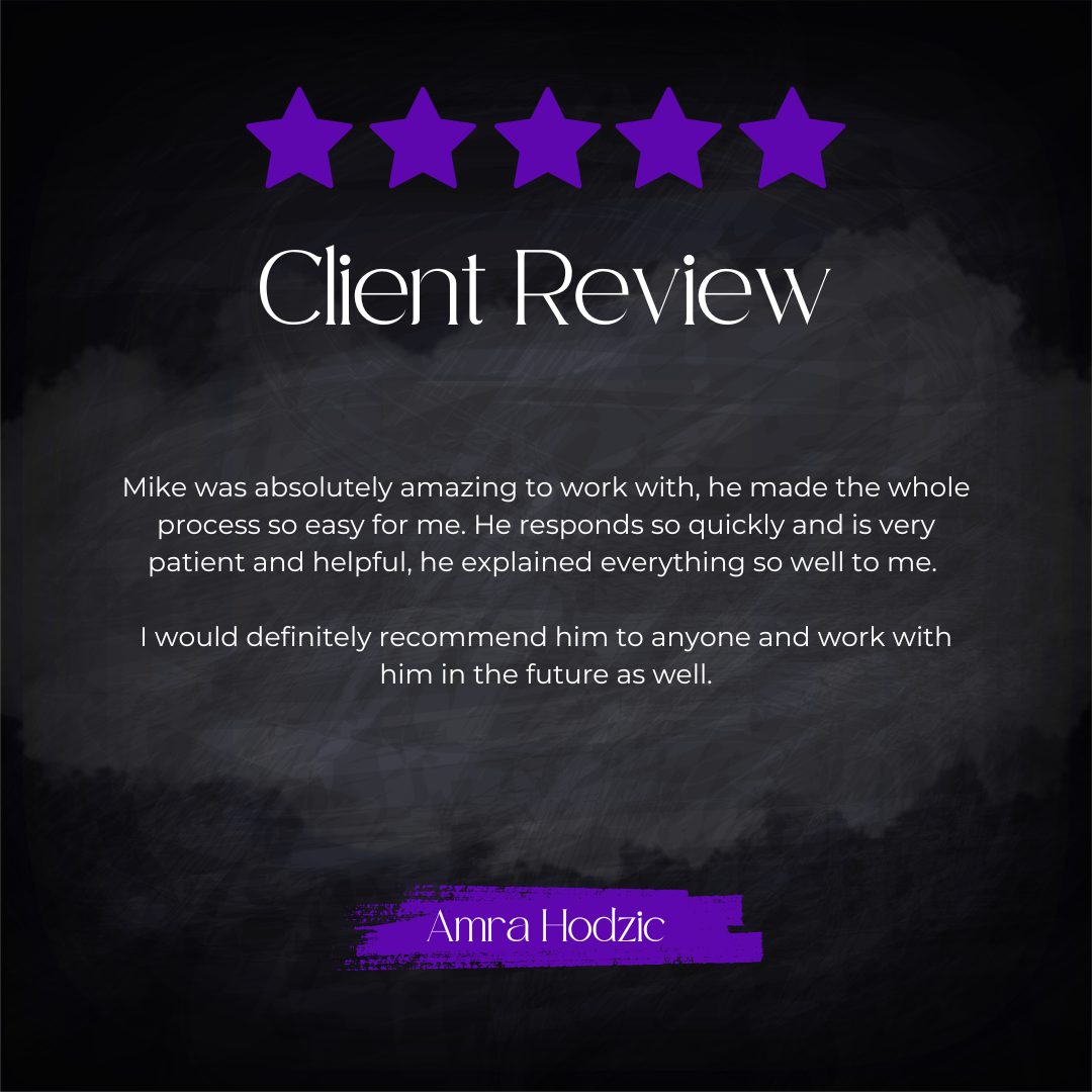 5-star client review from Amra Hodzic: Mike was absolutely amazing to work with, he made the whole process so easy for me. He responds so quickly and is very patient and helpful, he explained everything so well to me. I would definitely recommend him