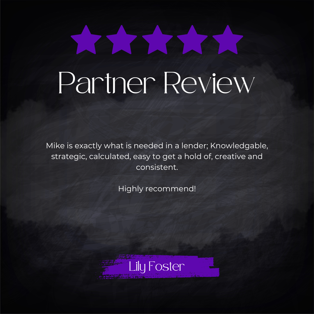 5-star partner review from Lily Foster: Mike is exactly what is needed in a lender; Knowledgeable, strategic, calculated, easy to get a hold of, creative and consistent. Highly recommend!
