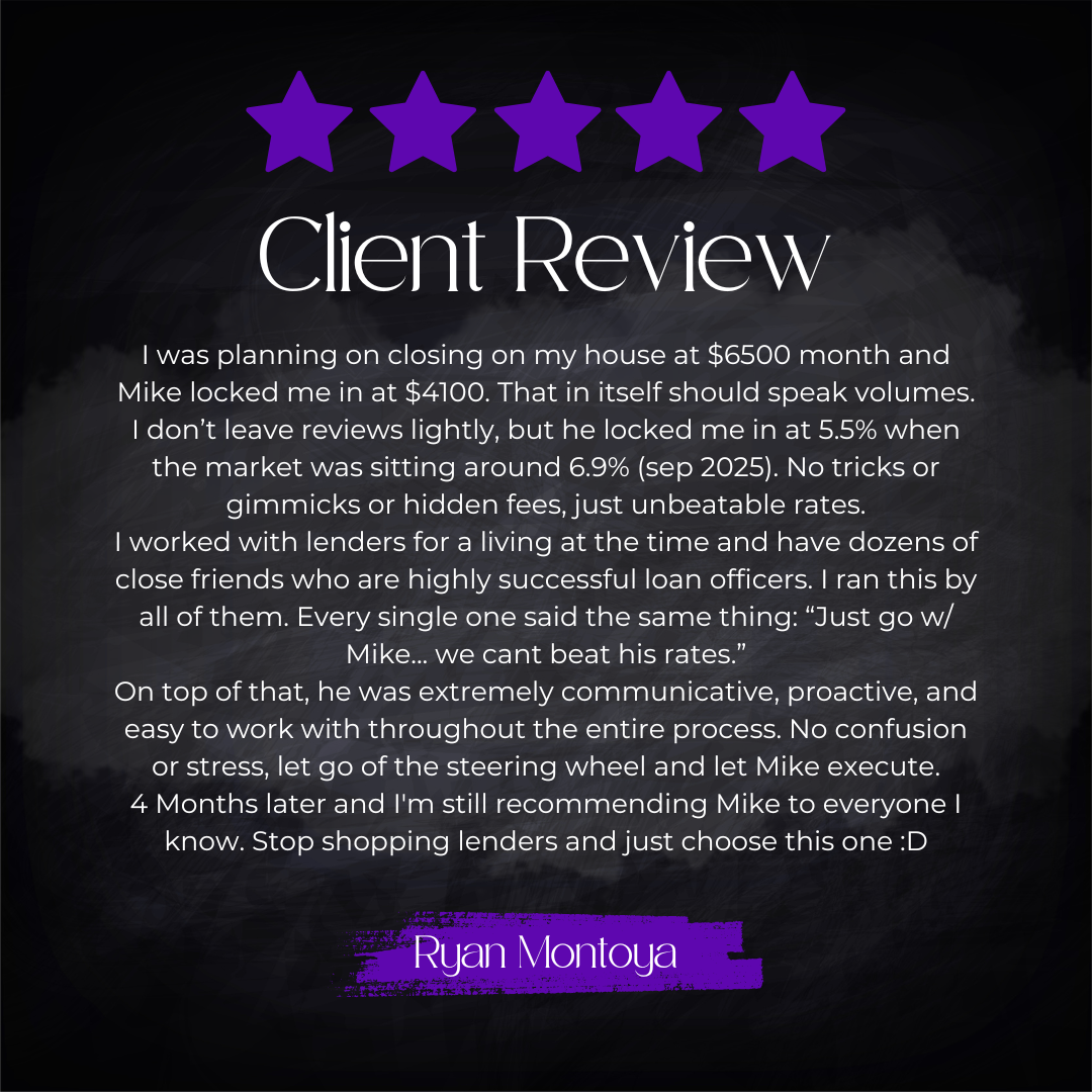 5-star client review from Ryan Montoya: I was planning on closing on my house at $6500 month and Mike locked me in at $4100. That in itself should speak volumes. I don't leave reviews lightly, but he locked me in at 5.5% when the market was sitting a