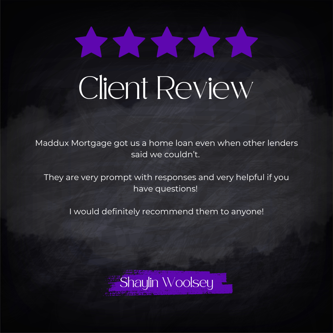 5-star client review from Shayln Woolsey: Maddux Mortgage got us a home loan even when other lenders said we couldn't. They are very prompt with responses and very helpful if you have questions! I would definitely recommend them to anyone!