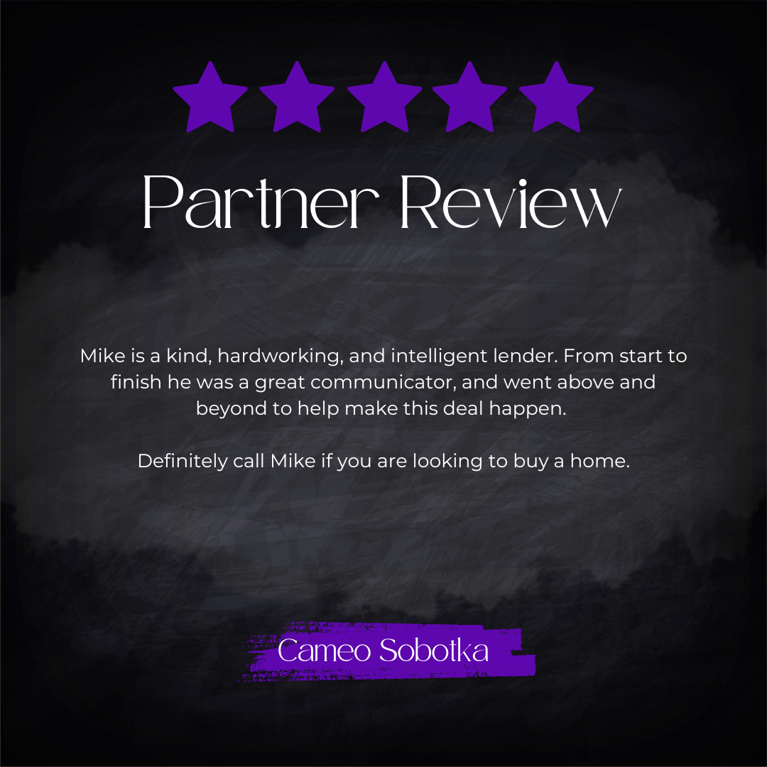 5-star partner review from Cameo Sobotka: Mike is a kind, hardworking, and intelligent lender. From start to finish he was a great communicator, and went above and beyond to help make this deal happen. Definitely call Mike if you are looking to buy a