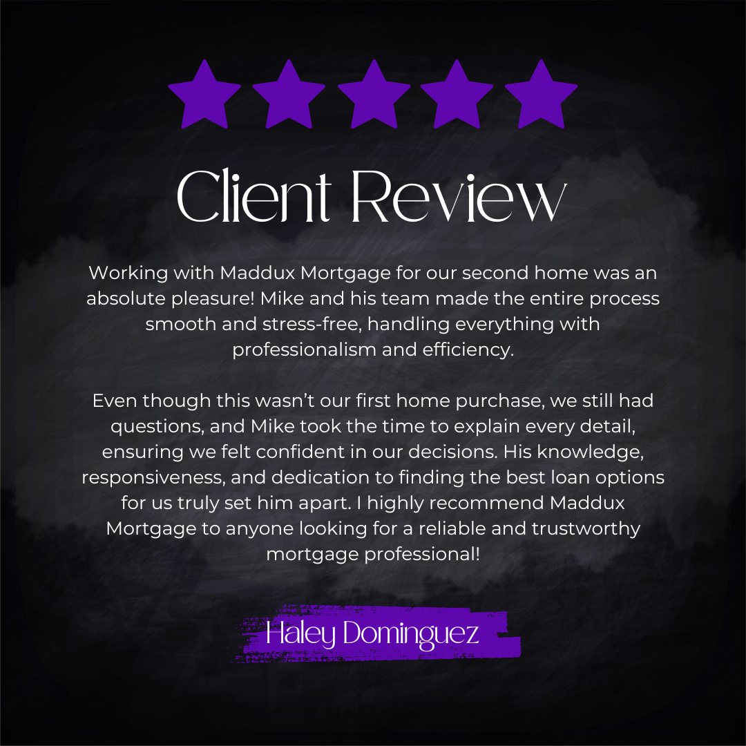 5-star client review from Haley Dominguez: Working with Maddux Mortgage for our second home was an absolute pleasure! Mike and his team made the entire process smooth and stress-free, handling everything with professionalism and efficiency. Even thou