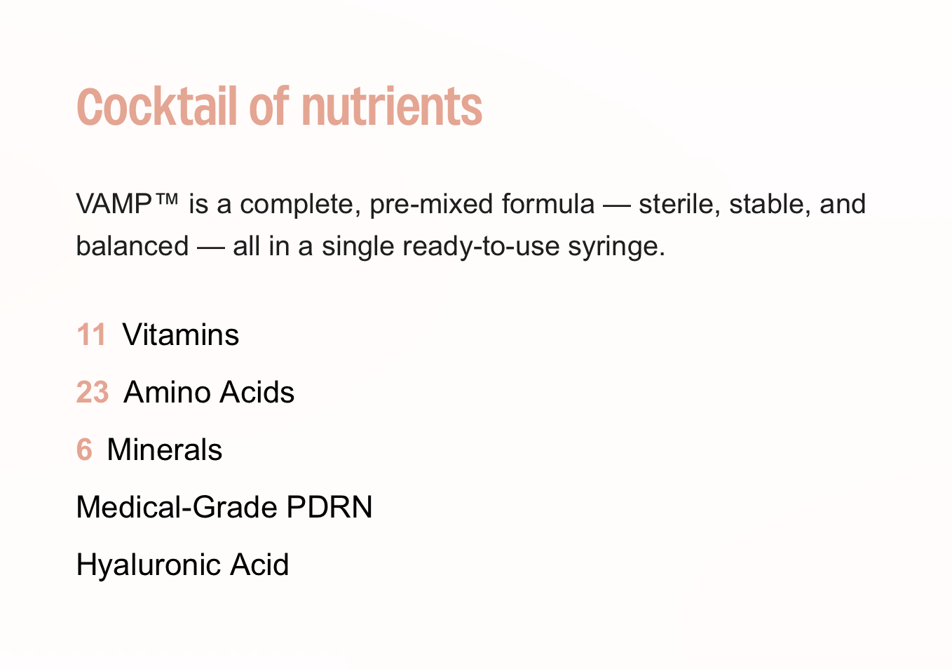 Cocktail of nutrients  VAMP™ is a complete, pre-mixed formula — sterile, stable, and balanced — all in a single ready-to-use syringe.  11 Vitamins 23 Amino Acids 6 Minerals Medical-Grade PDRN Hyaluronic Acid