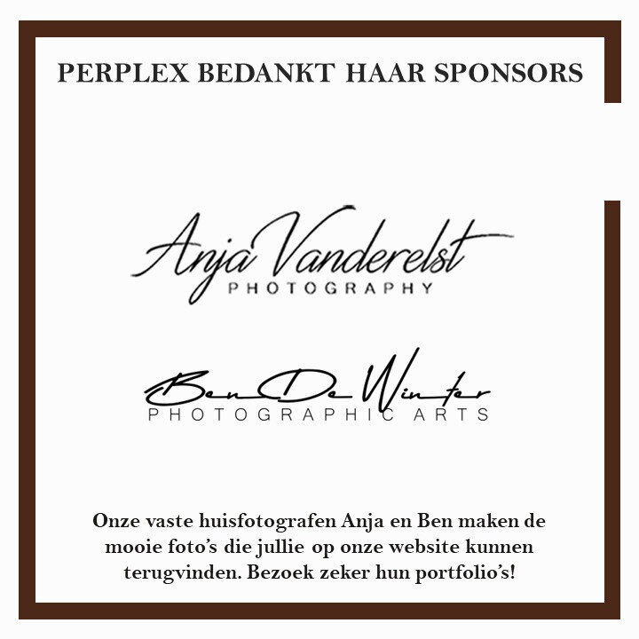 PERPLEX BEDANKT HAAR SPONSORS!
Wil je graag foto's van Ben en Anja zien? Neem dan zeker een kijkje op hun portfolio's: www.bendewinter.myportfolio.com en www.vanderelstanja.myportfolio.com
Op onze site kan je ook veel foto's van hen terugvinden!