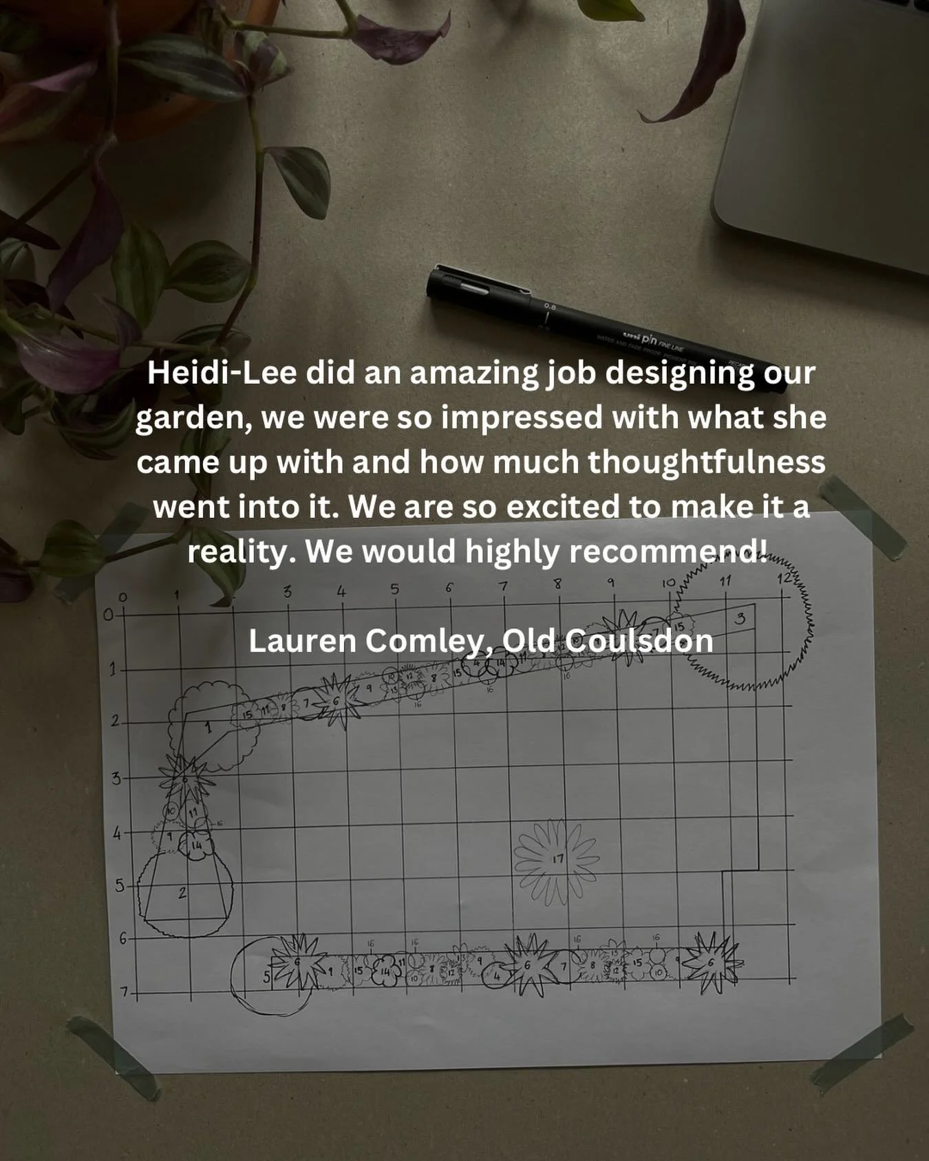 Kind words 🌿

Heidi-Lee did an amazing job designing our garden, we were so impressed with what she came up with and how much thoughtfulness went into it. We are so excited to make it a reality. We would highly recommend.

Lauren Comley, Old Coulsdo