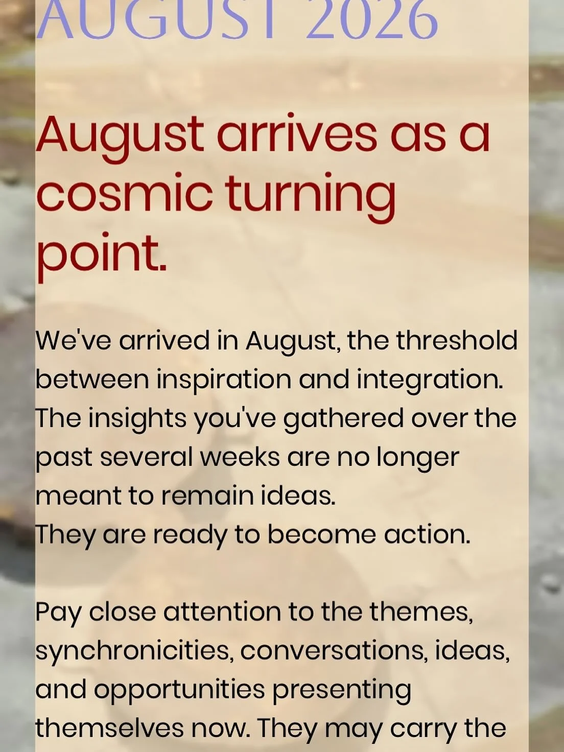 What to expect in August&hellip;

August carries the energy of momentum. It feels like a graduation of sorts, giving us the green light to move forward in confidence. It is a month to act on the dream that has quietly been calling your name&mdash;the