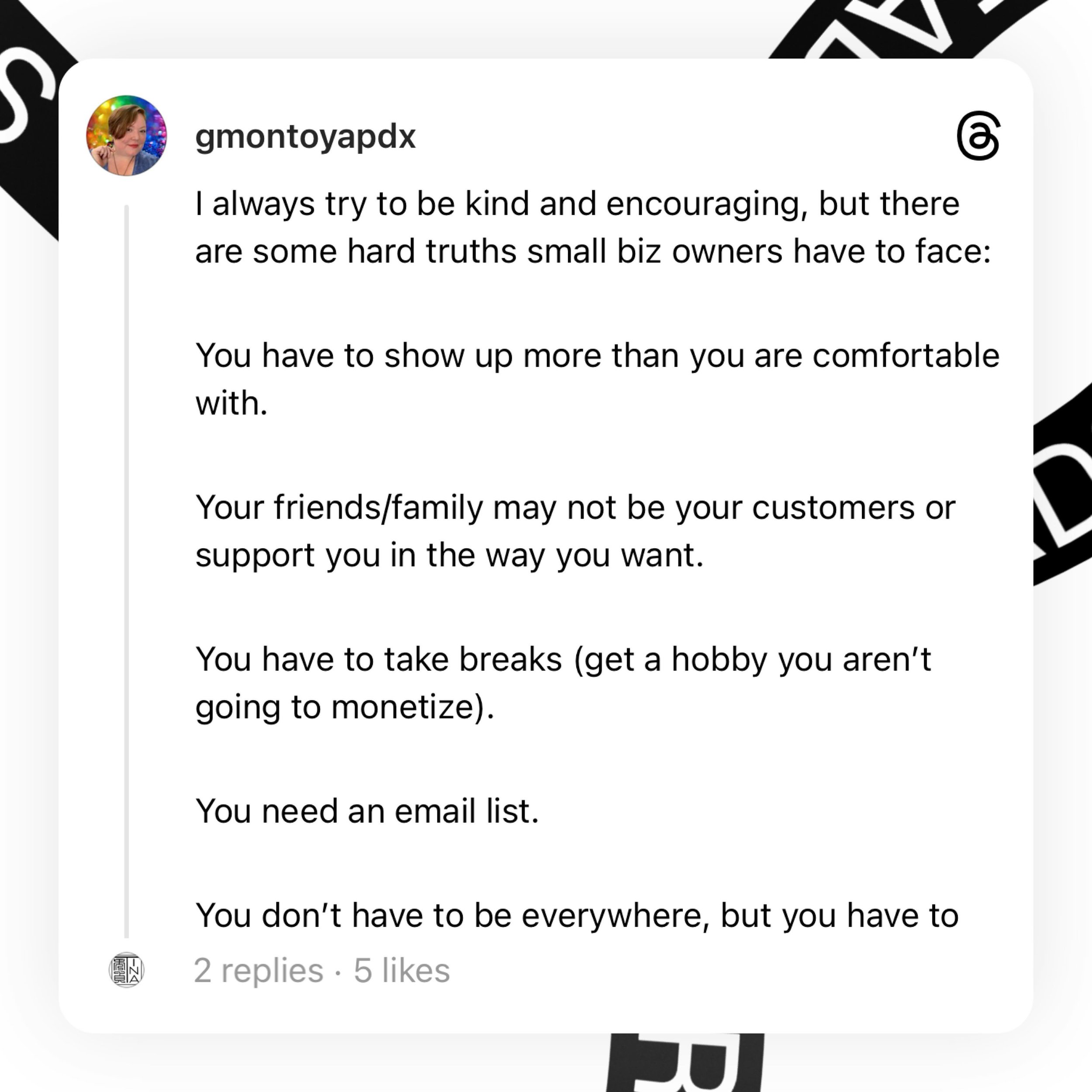 Biz owner hard truths

Show up more than you are comfortable.

Your friends/family may not be your customers. 

You have to take breaks (get a hobby).

You need an email list. 

You don&rsquo;t have to be everywhere, but you have to be somewhere.