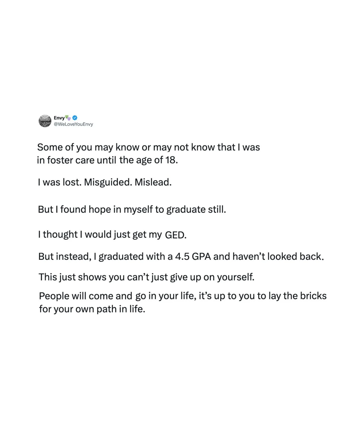 &ldquo;Some of you may know or may not know that I was in foster care until the age of 18.

I was lost. Misguided. Mislead.

But I found hope in myself to graduate still.

I thought I would just get my GED.

But instead, I graduated with a 4.5 GPA an