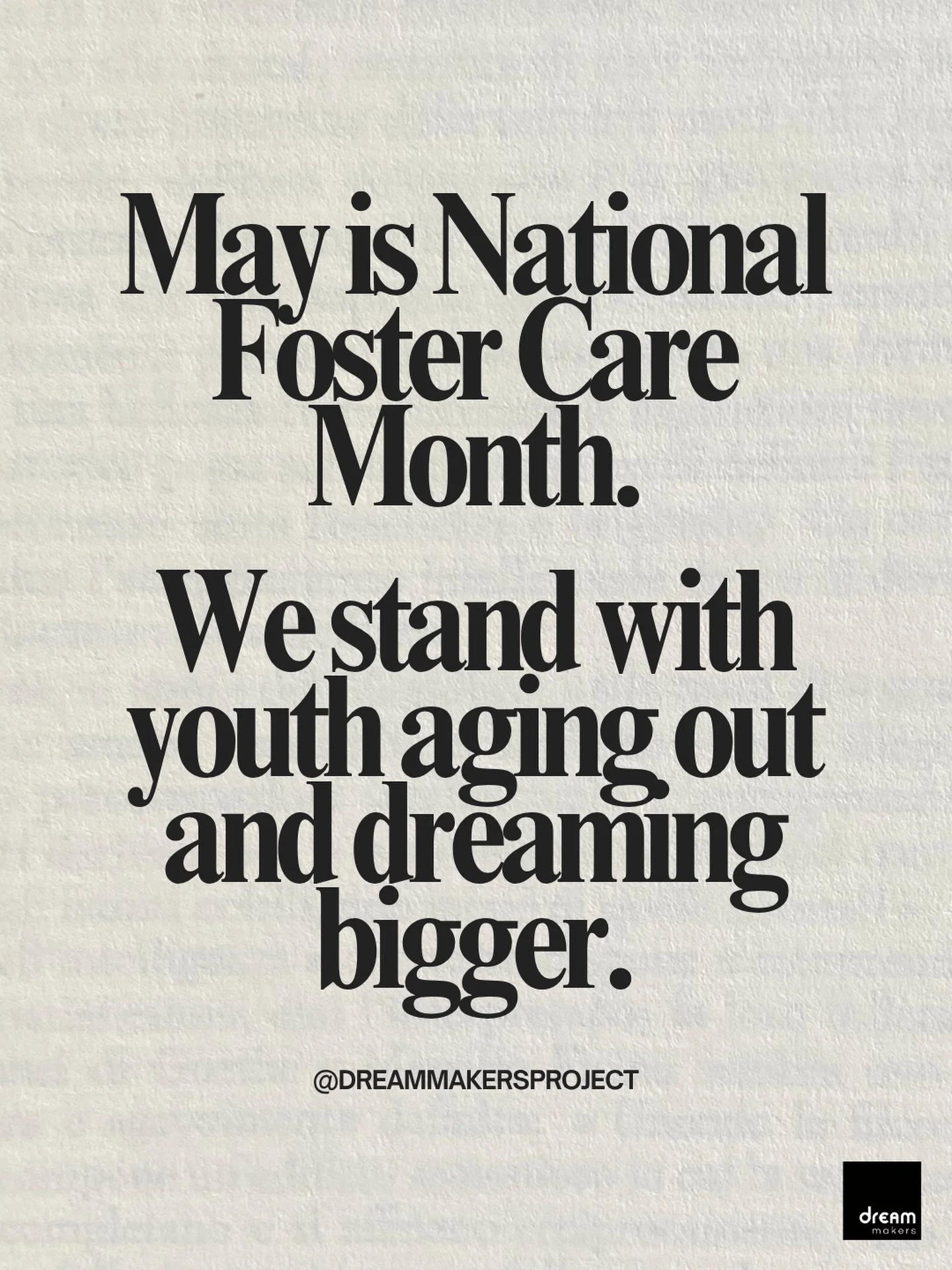 This National Foster Care Month and always, we stand with youth aging out and dreaming bigger.

At 18, many foster youth are expected to navigate adulthood alone, without the support system most young people rely on.

At Dream Makers, we believe ever
