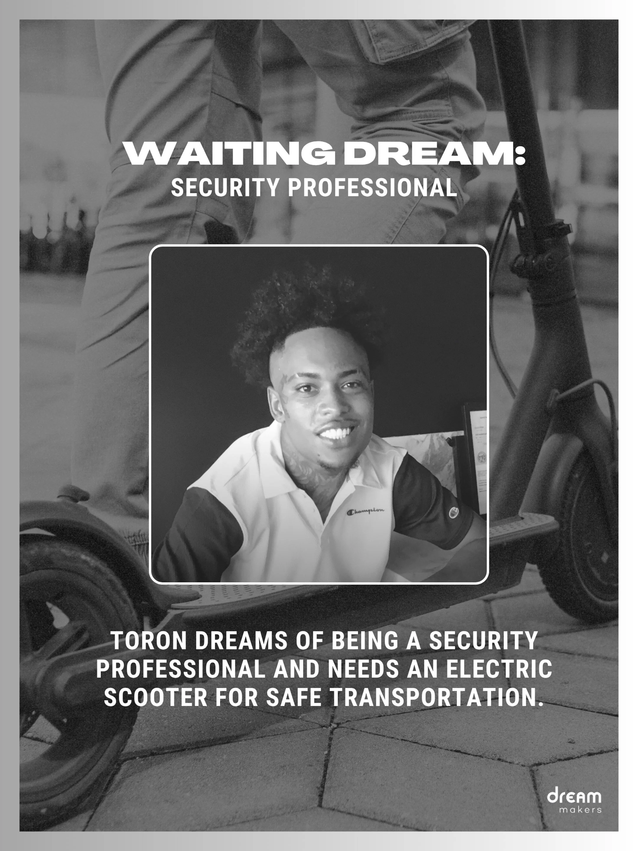 UPDATE: DREAM FULFILLED!

Toron is resilient, loyal, and determined. His long-term goal is not only to achieve stability for himself, but to use his experiences to mentor and encourage young people in his community.

Toron is dreaming of becoming a s