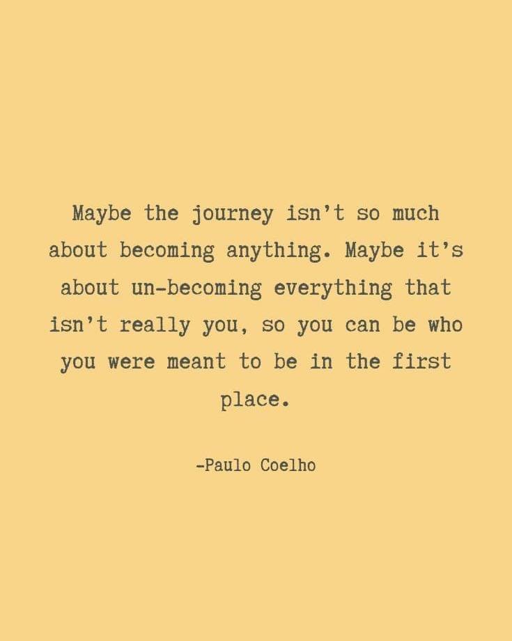 Maybe the journey isn&rsquo;t so much about becoming anything. Maybe it&rsquo;s about un-becoming everything that isn&rsquo;t really you, so you could be who you meant to be in the first place. 

Paulo Coelho