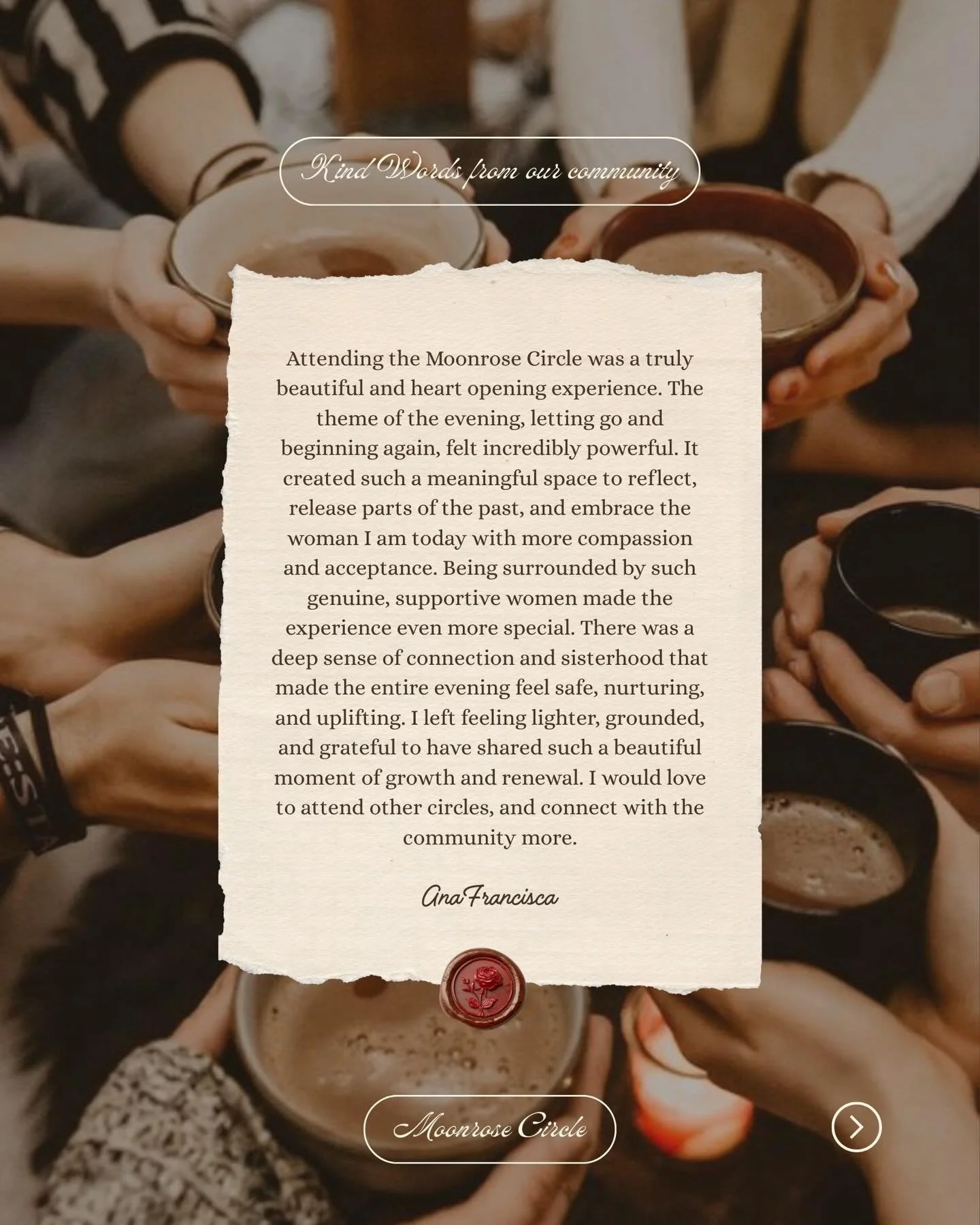 One of the most beautiful things about Moonrose Circle is the uniqueness of every woman who have gather in one of our circles.

What begins as a room of strangers often becomes something much deeper &mdash; a space for reflection, connection, and gro