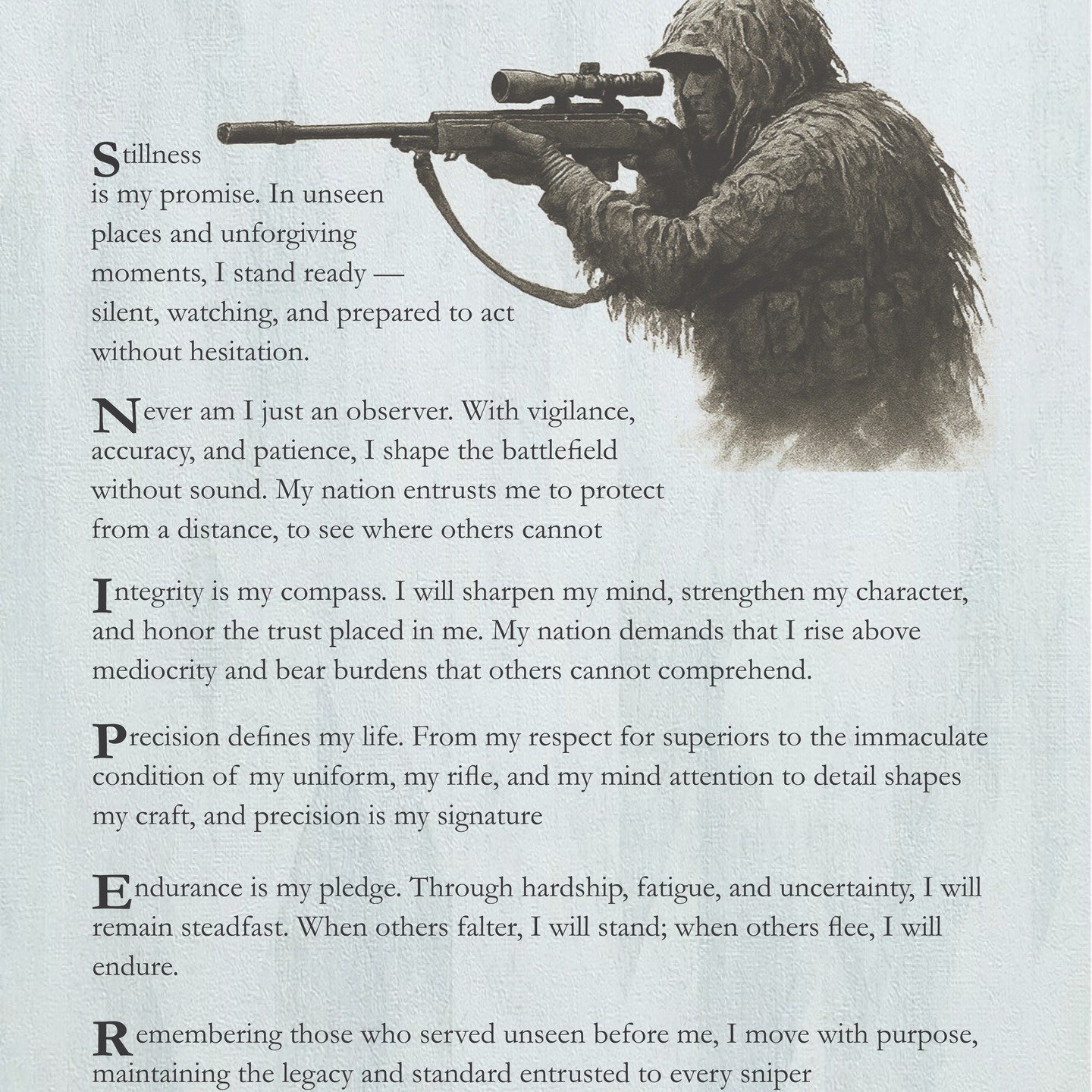 The Snipers Creed
I have been working on it for a while now. This is version 3. I like this one the best.
Stillness is my promise. In unseen places and unforgiving moments, I stand ready — silent, watching, and prepared to act without hesita