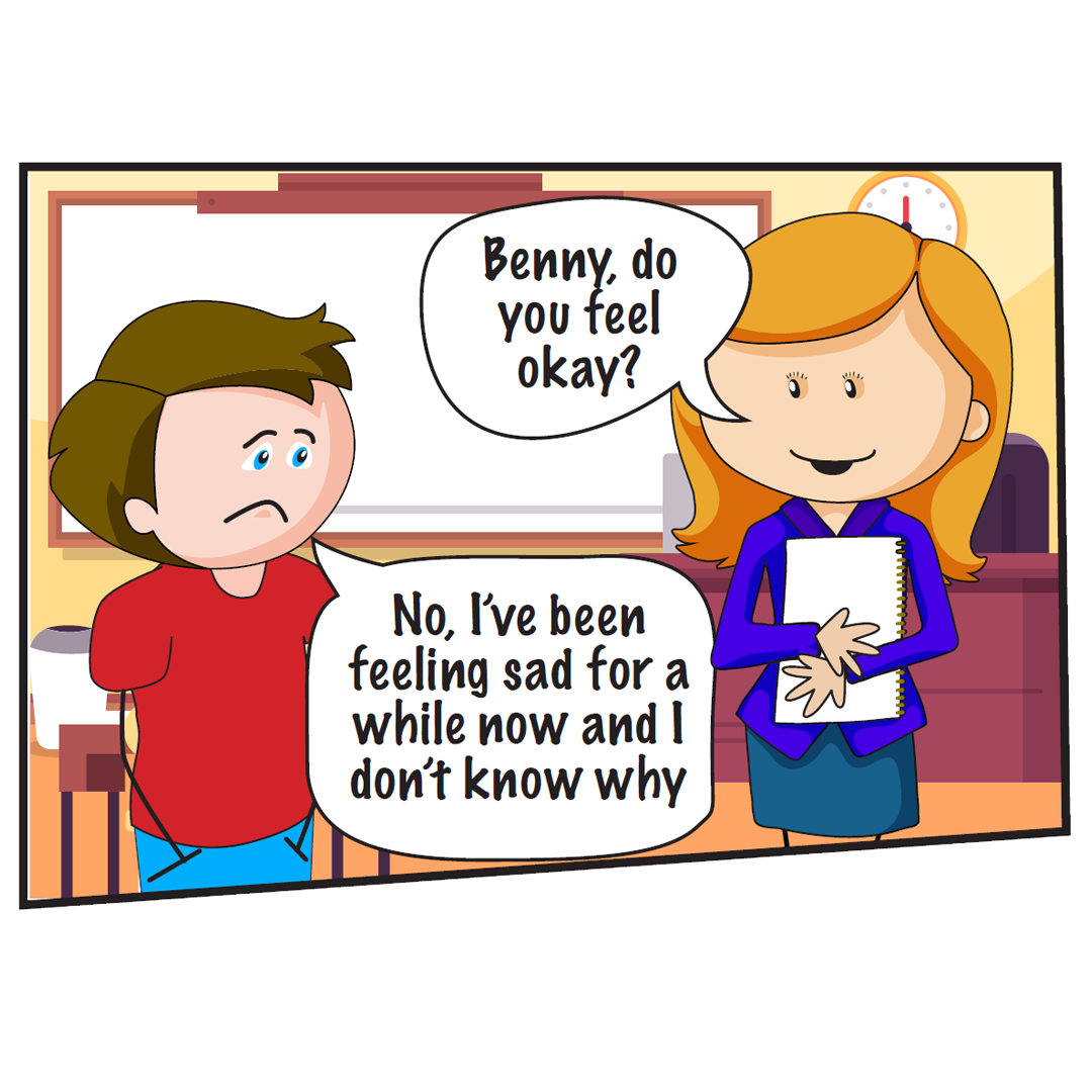  Teacher wearing a blue top. She says: Benny, do you feel okay?  Benny, a young boy in a red top. He says:  No, I’ve been feeling sad for a while now and I don’t know why. 