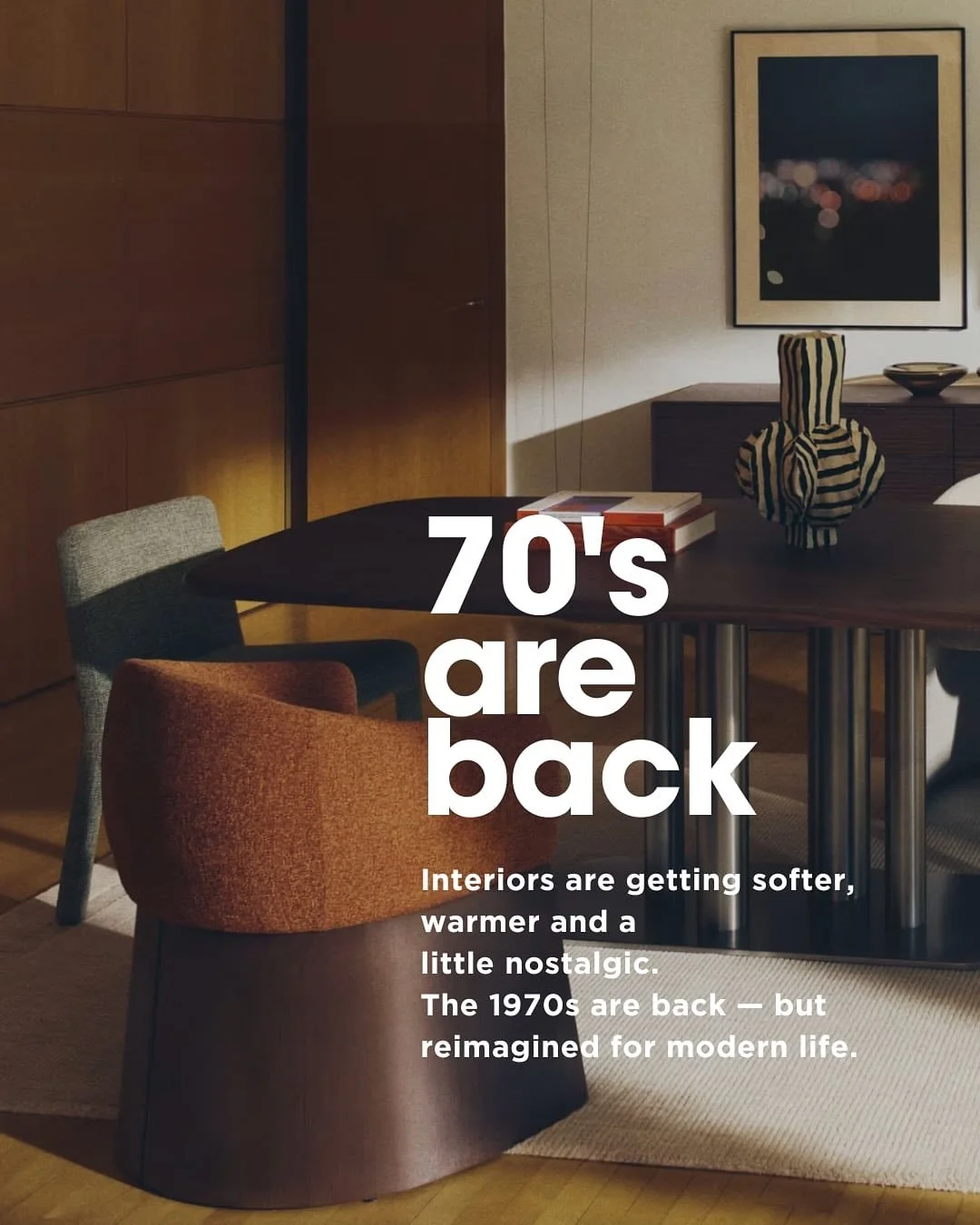 The 70s are back &mdash; and they&rsquo;ve never looked this good. 

After years of soft minimalism, we&rsquo;re craving something warmer, deeper and more human. Think earthy tones, plush textures, sculptural shapes and mood lighting that make spaces