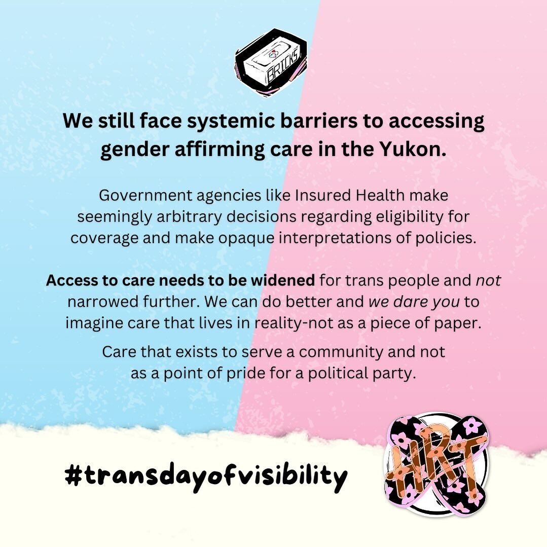 We still face systemic barriers to accessing gender affirming care in the Yukon.

Government agencies like Insured Health make seemingly arbitrary decisions regarding eligibility for coverage and make opaque interpretations of policies.

Access to ca