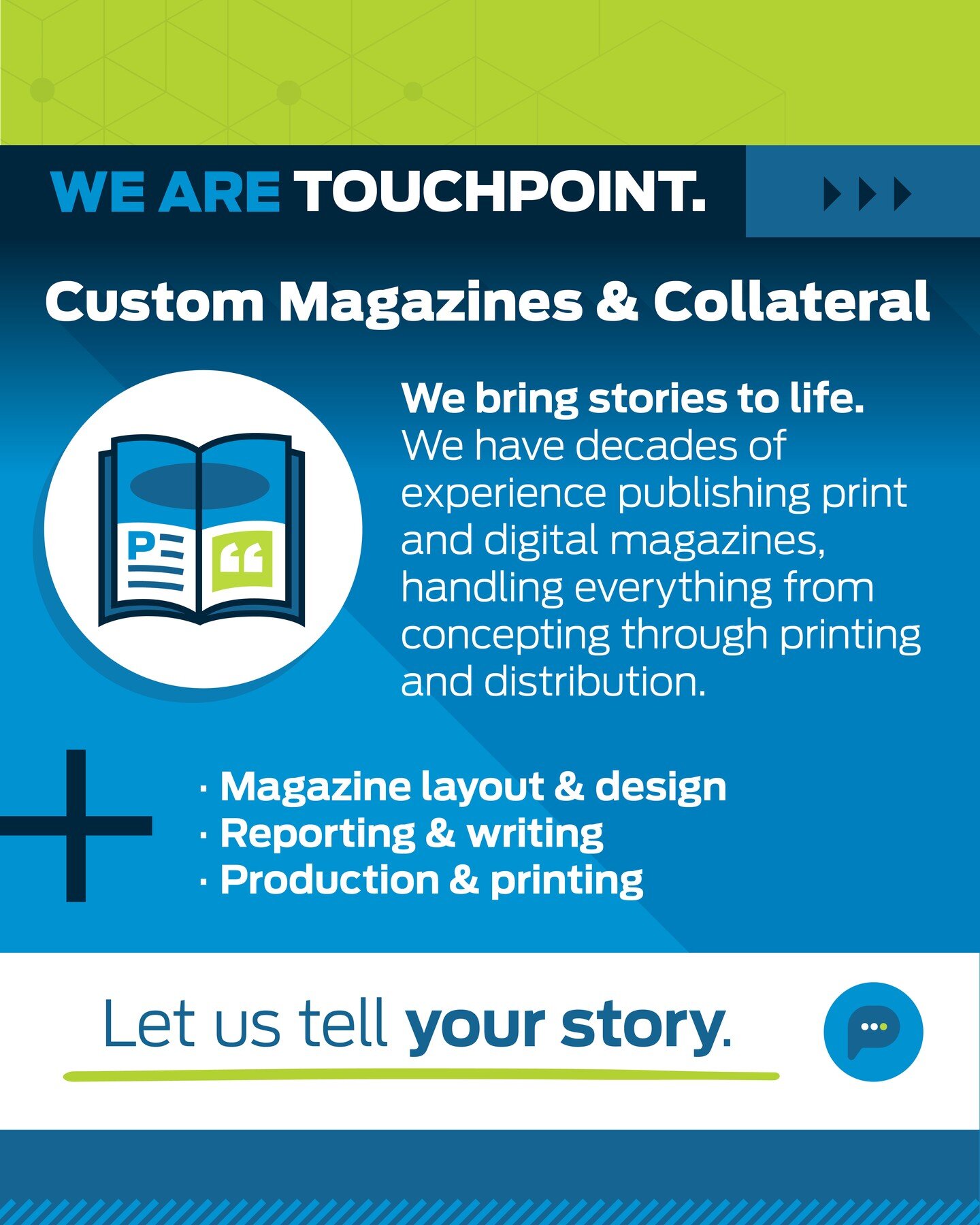 We bring stories to life. We have decades of experience publishing print and digital magazines, handling everything from concepting through printing and distribution. 

To see our portfolio of print and digital magazines, visit our website or email l