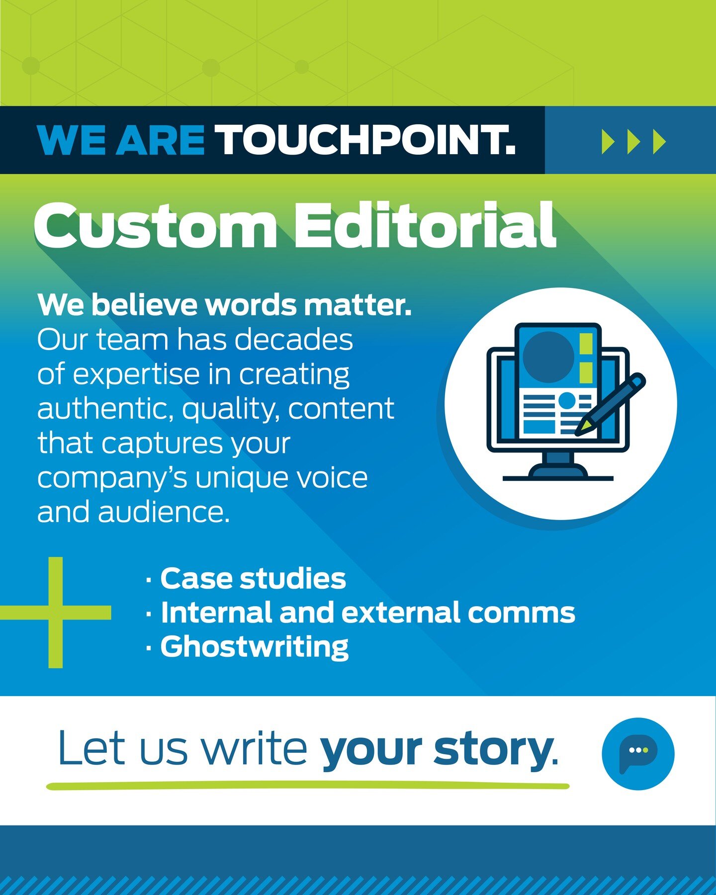 W believe words matter. Our team has decades of expertise in creating authentic, quality, content that captures your company's unique voice and audience.

To explore our custom content, visit our website or email laura@touchpointmedia.com to get in t