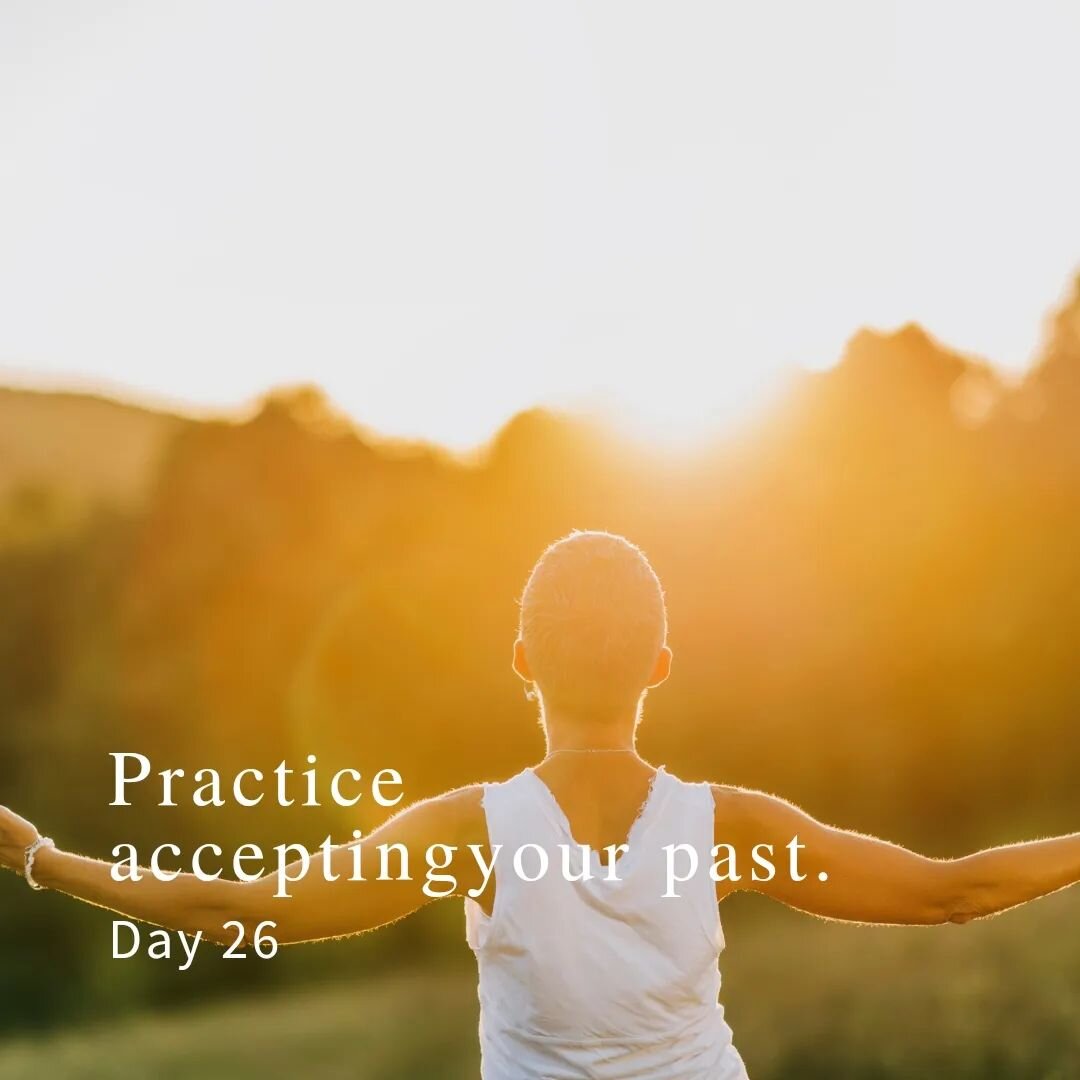 Day 26:
Practice accepting your past.

After realizing what you are still grieving, go into your heart-center and give empathy and compassion to accepting your past. Remind yourself that the past is out of your control, and the only thing you can do 