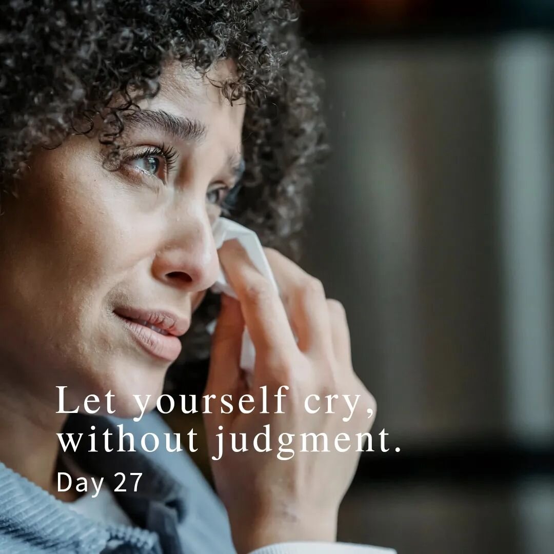 Day 27:
Let yourself cry, without judgment. 

It's ok to have emotions. It's ok to cry. Emotions show us we have feelings deep underneath that need nurturing, and they tell us what we no longer want to tolerate, or what boundaries we need to set. So 