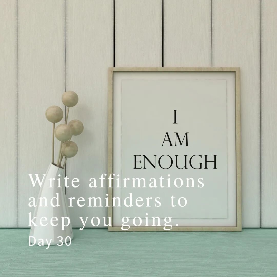 Day 30:
Write affirmations and reminders to keep you going. 

Affirmations are positive, powerfully worded statements that can help you overcome self-sabotaging and negative thoughts. When you repeat these affirmations daily (and BELIEVE in them) you