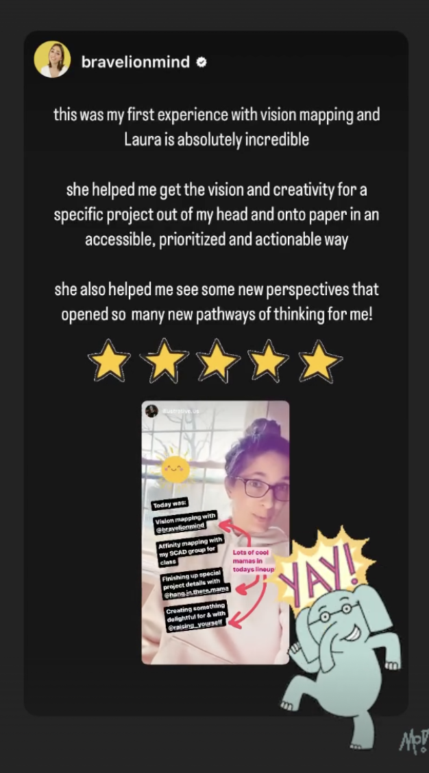 this was my first experience with vision mapping and Laura is absolutely incredible. she helped me get the vision and creativity for a specific project out of my head and onto paper in an accessible, prioritized and actionable way.