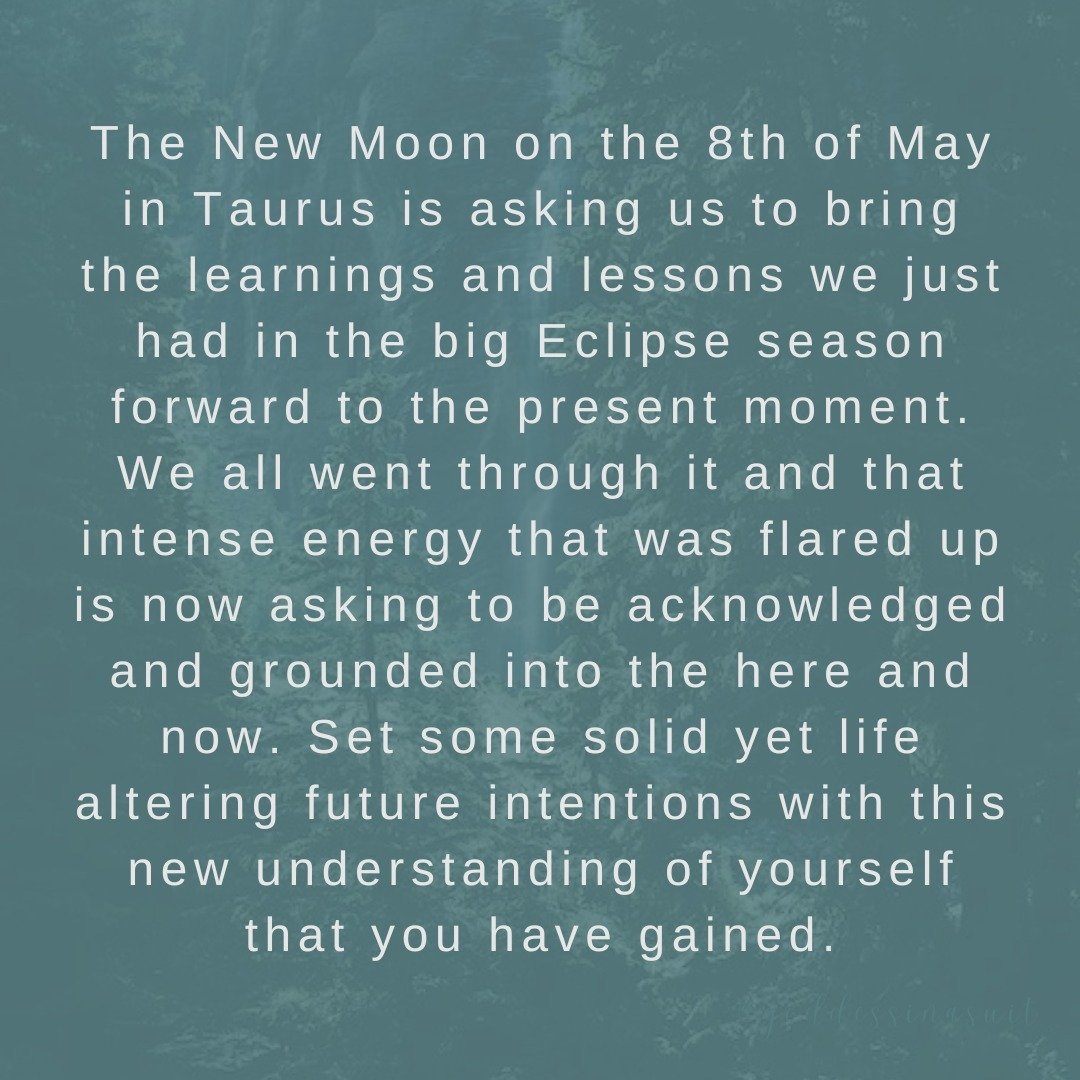 New Moon in Taurus on 8th May 2024 at 1.22pm AEST 

The New Moon in Taurus is asking us to bring the learnings and lessons we just had in the big Eclipse season forward to the present moment. We all went through it and that intense energy that was fl