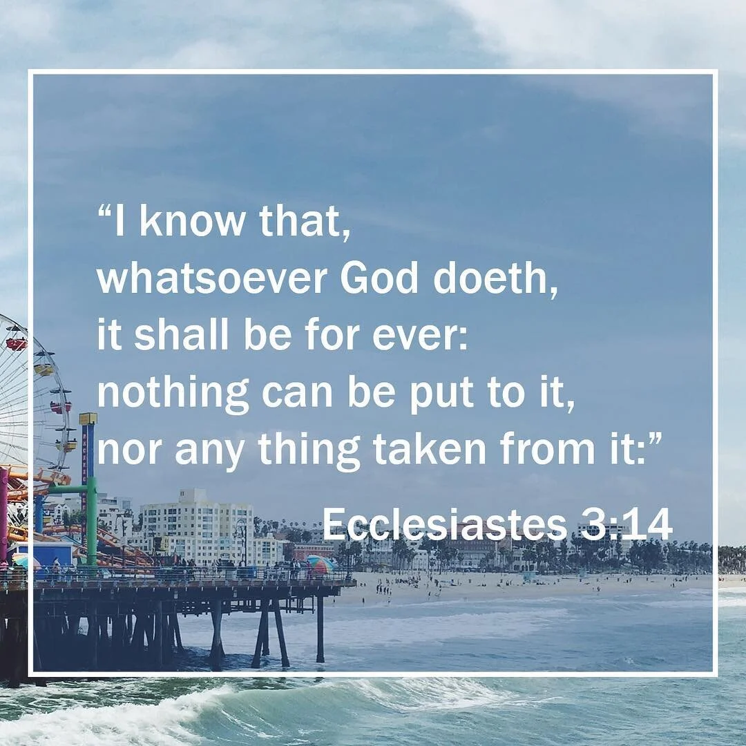 &quot;I know that, whatsoever God doeth, it shall be for ever: nothing can be put to it, nor any thing taken from it:&quot; Ecclesiastes 3:14
