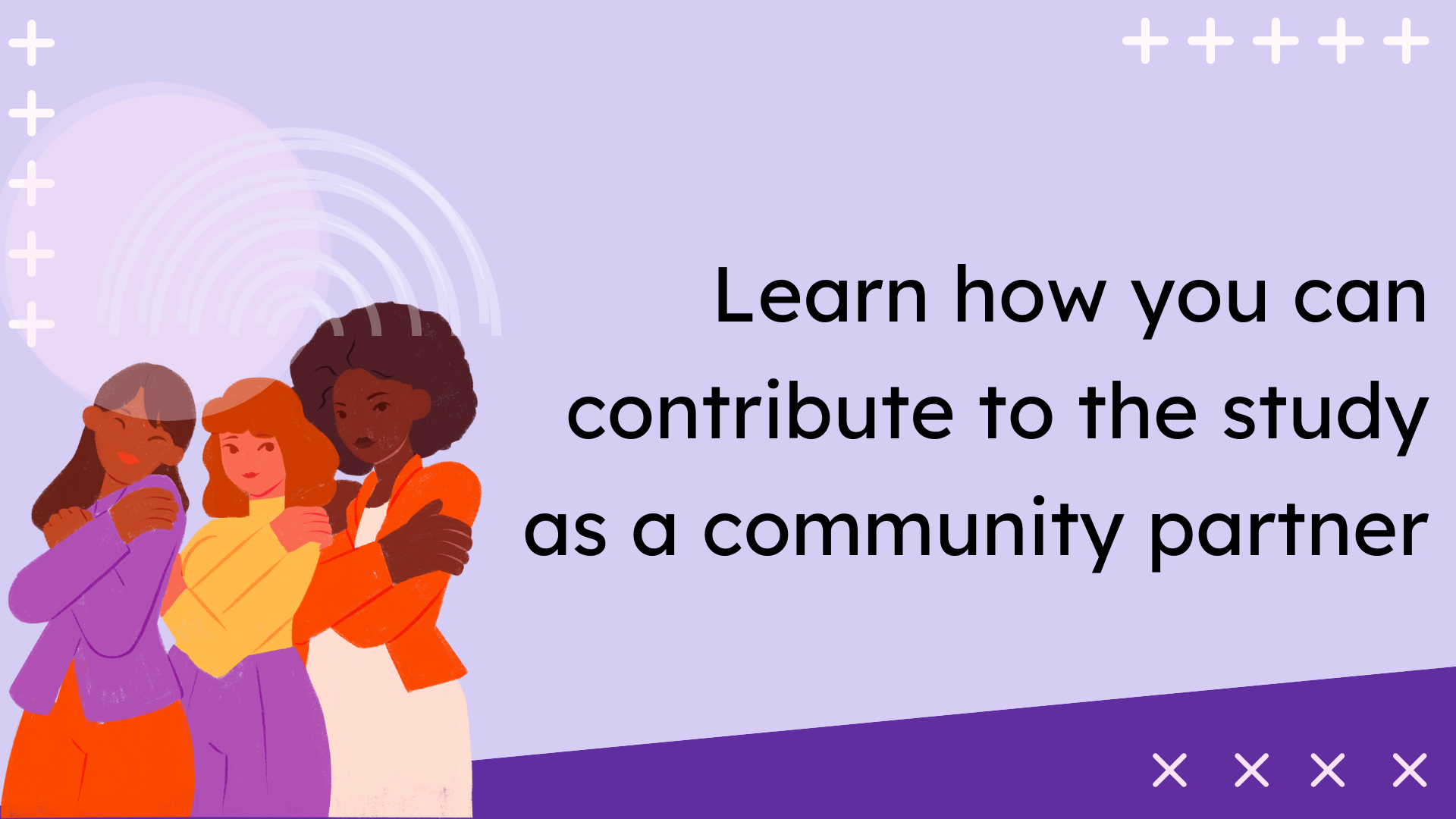 Button image: A clickable graphic with text, "Learn how you can contribute to the study as a community partner" with a purple background and images of 3 girls and gender-expansive youth of color wearing orange, yellow, and purple clothes.