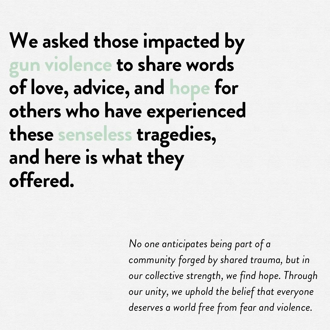 We asked those impacted by gun violence to share words of love, advice, and hope for others who have experienced these senseless tragedies, and here is what they offered. No one anticipates being part of a community forged by shared trauma, but in ou