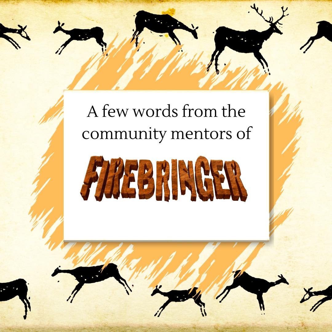 A few words from the community mentors of &ldquo;Firebringer&rdquo;!

About the show: 
At the dawn of humanity, one tribe of cave-people survives the many trials of prehistoric life under the wise leadership of Jemilla, The Peacemaker. Jemilla taught