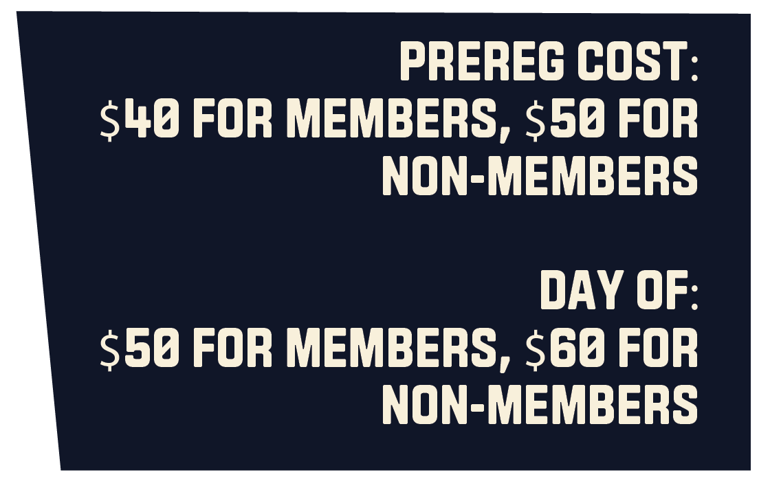 PREREG COST: $40 FOR MEMBERS, $50 FOR NON-MEMBERS  DAY OF: $50 FOR MEMBERS, $60 FOR NON-MEMBERS