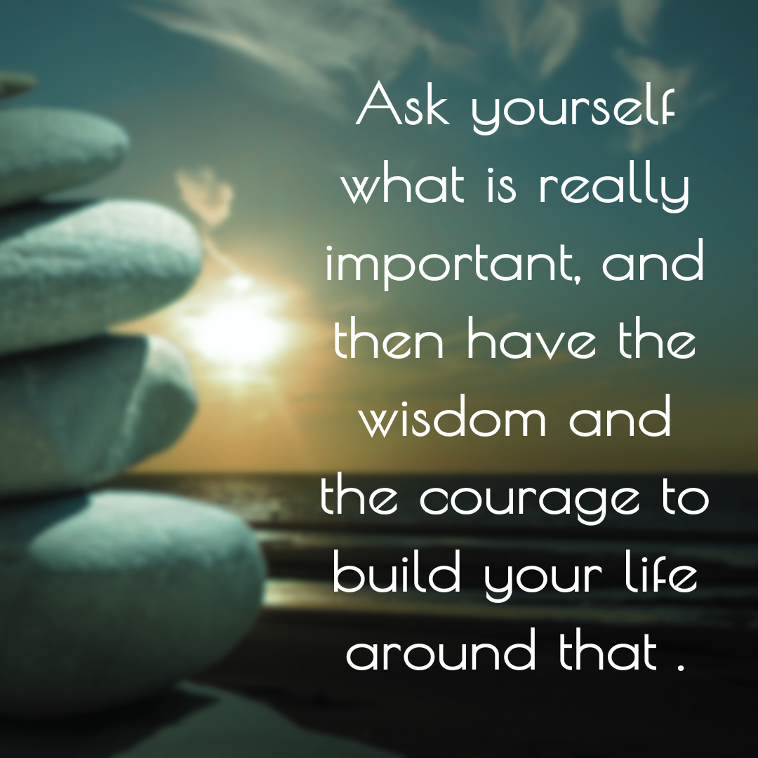 Ask yourself what is really impotant , and then have the wisdom and the courage to build your life around that ..png