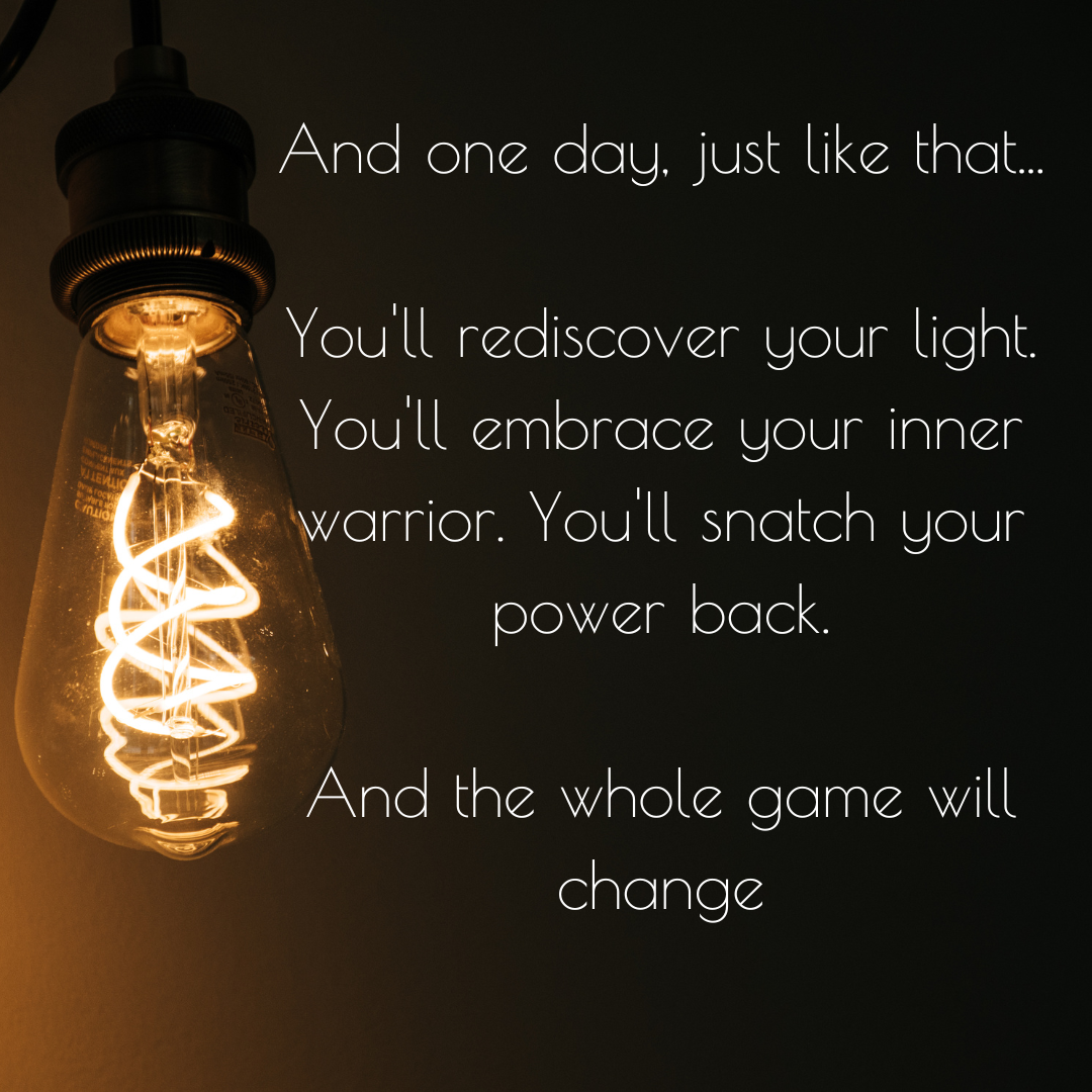 And one day, just like that... You'll rediscover your light. You'll embrace your inner warrior. You'll snatch your power back. And the whole game will change.png