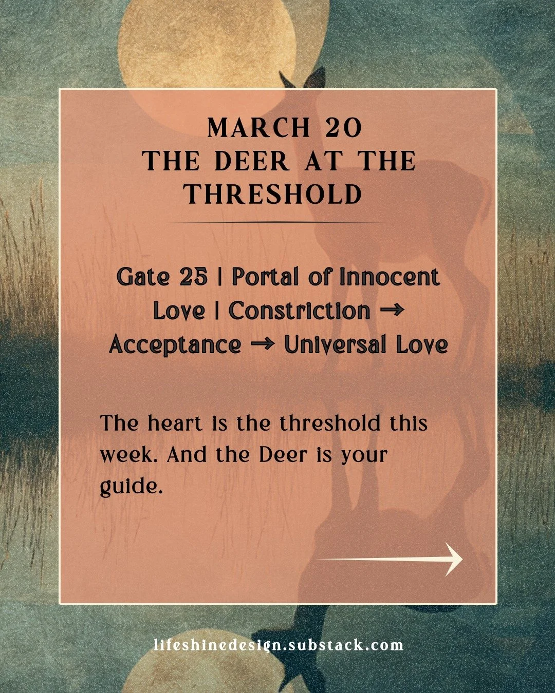 Gate 25, the Deer, arrives in the field this week as the Pisces New Moon dissolves the old cycle and the Spring Equinox opens the new one. The question it carries is one of the simplest and most difficult ones there is.

Can I keep my heart open whil