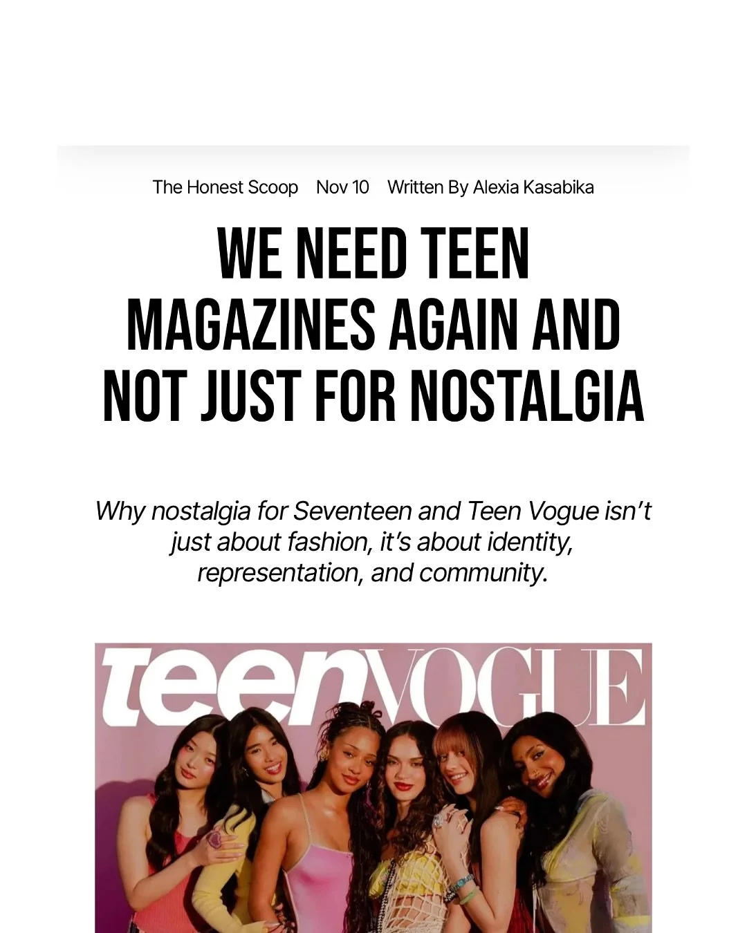 Teen magazines: more than glossy pages, more than trends, more than quizzes and horoscopes. 

In a world where social media algorithms dictate what young people see, teen magazines offer something different: a space to explore, learn, and grow withou