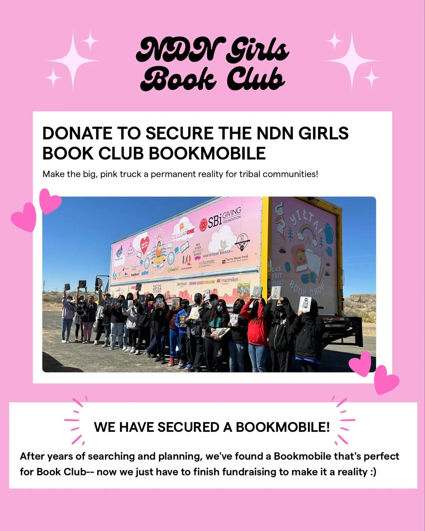 https://givebutter.com/ndngirlsbookmobile

In 2024, NDN Girls Book Club had great success with a similar truck, lovingly nicknamed &ldquo;Pinky the Rezmobile&rdquo; by families. Our truck successfully journeyed across the Navajo Nation and Hopi Natio