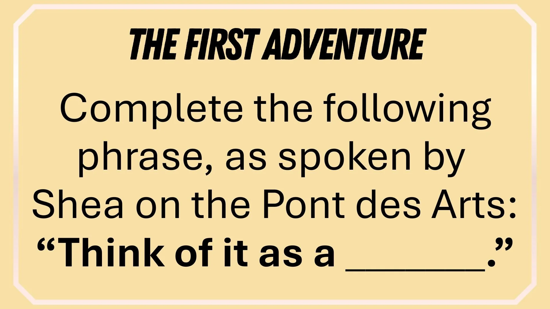 Complete the following phrase, as spoken by  Shea on the Pont des Arts: “Think of it as a _”